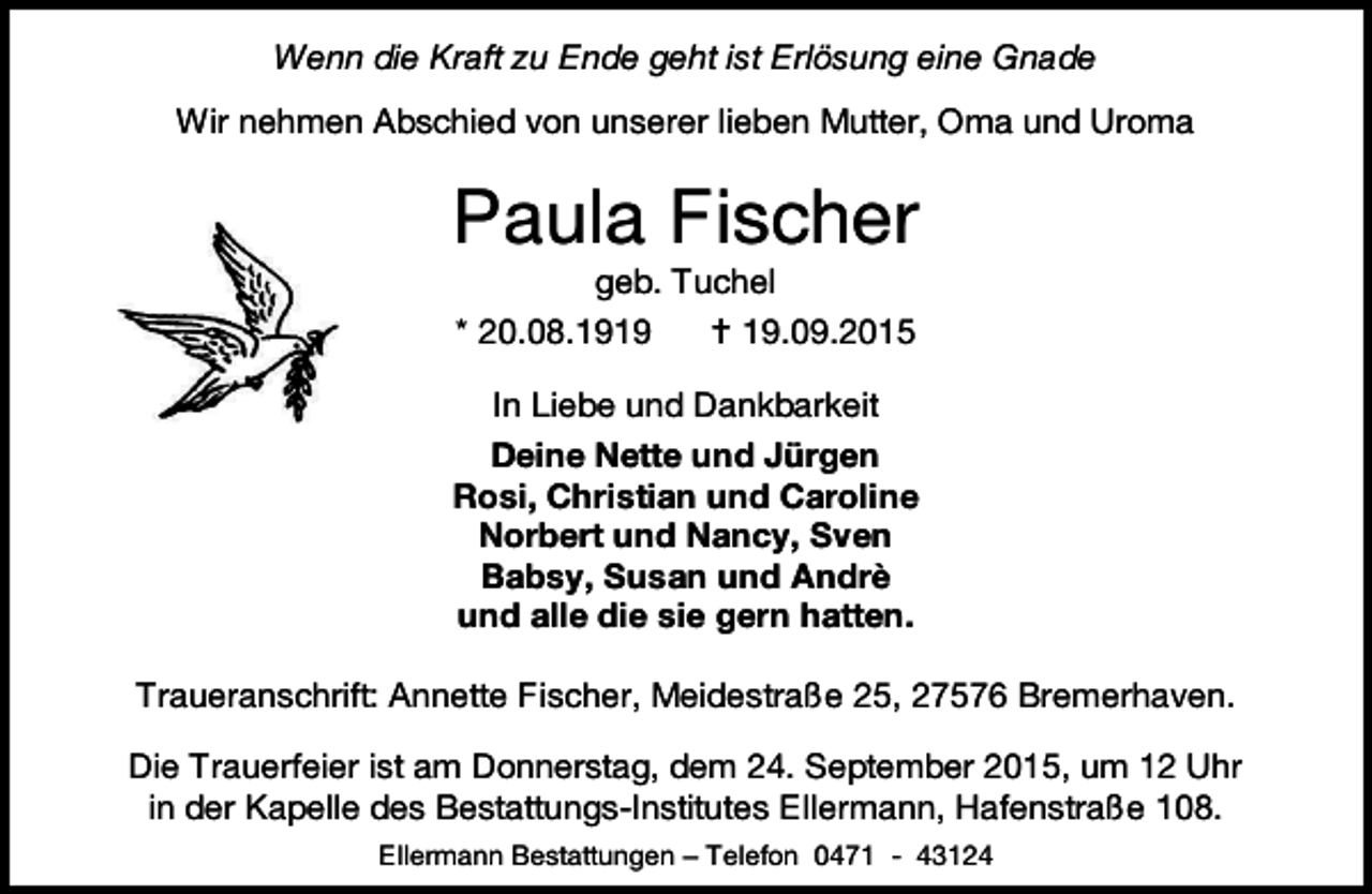 <p>Wenn die Kraft zu Ende geht ist Erlösung eine Gnade<br />Wir nehmen Abschied von unserer lieben Mutter, Oma und Uroma</p><p>Paula Fischer<br />geb. Tuchel</p><p>* 20.08.1919</p><p> 19.09.2015</p><p>In Liebe und Dankbarkeit<br />Deine Nette und Jürgen<br />Rosi, Christian und Caroline<br />Norbert und Nancy, Sven<br />Babsy, Susan und Andrè<br />und alle die sie gern hatten.<br />Traueranschrift: Annette Fischer, Meidestraße 25, 27576 Bremerhaven.<br />Die Trauerfeier ist am Donnerstag, dem 24. September 2015, um 12 Uhr<br />in der Kapelle des Bestattungs-Institutes Ellermann, Hafenstraße 108.<br />Ellermann Bestattungen – Telefon 0471 - 43124</p>