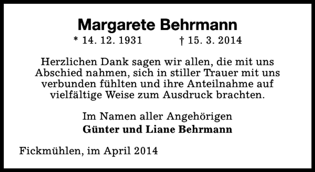 <p>Margarete Behrmann</p><p>* 14. 12. 1931</p><p>† 15. 3. 2014</p><p>Herzlichen Dank sagen wir allen, die mit uns<br />Abschied nahmen, sich in stiller Trauer mit uns<br />verbunden fühlten und ihre Anteilnahme auf<br />vielfältige Weise zum Ausdruck brachten.<br />Im Namen aller Angehörigen<br />Günter und Liane Behrmann<br />Fickmühlen, im April 2014</p>