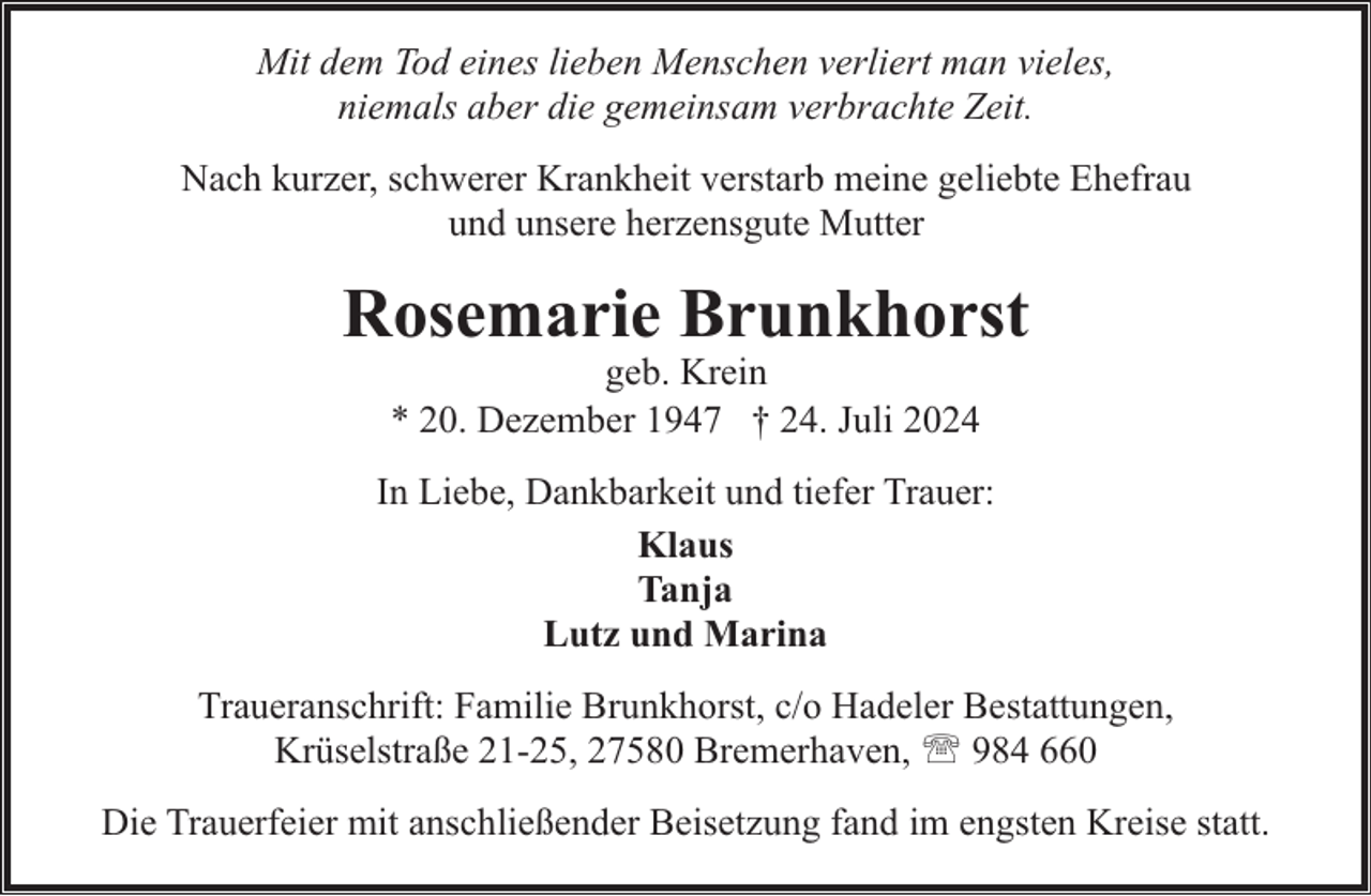 <p>Mit dem Tod eines lieben Menschen verliert man vieles,<br />niemals aber die gemeinsam verbrachte Zeit.<br />Nach kurzer, schwerer Krankheit verstarb meine geliebte Ehefrau<br />und unsere herzensgute Mutter</p><p>Rosemarie Brunkhorst<br />geb. Krein<br />* 20. Dezember 1947 † 24. Juli 2024</p><p>In Liebe, Dankbarkeit und tiefer Trauer:<br />Klaus<br />Tanja<br />Lutz und Marina<br />Traueranschrift: Familie Brunkhorst, c/o Hadeler Bestattungen,<br />Krüselstraße 21-25, 27580 Bremerhaven, ' 984 660<br />Die Trauerfeier mit anschließender Beisetzung fand im engsten Kreise statt.</p>