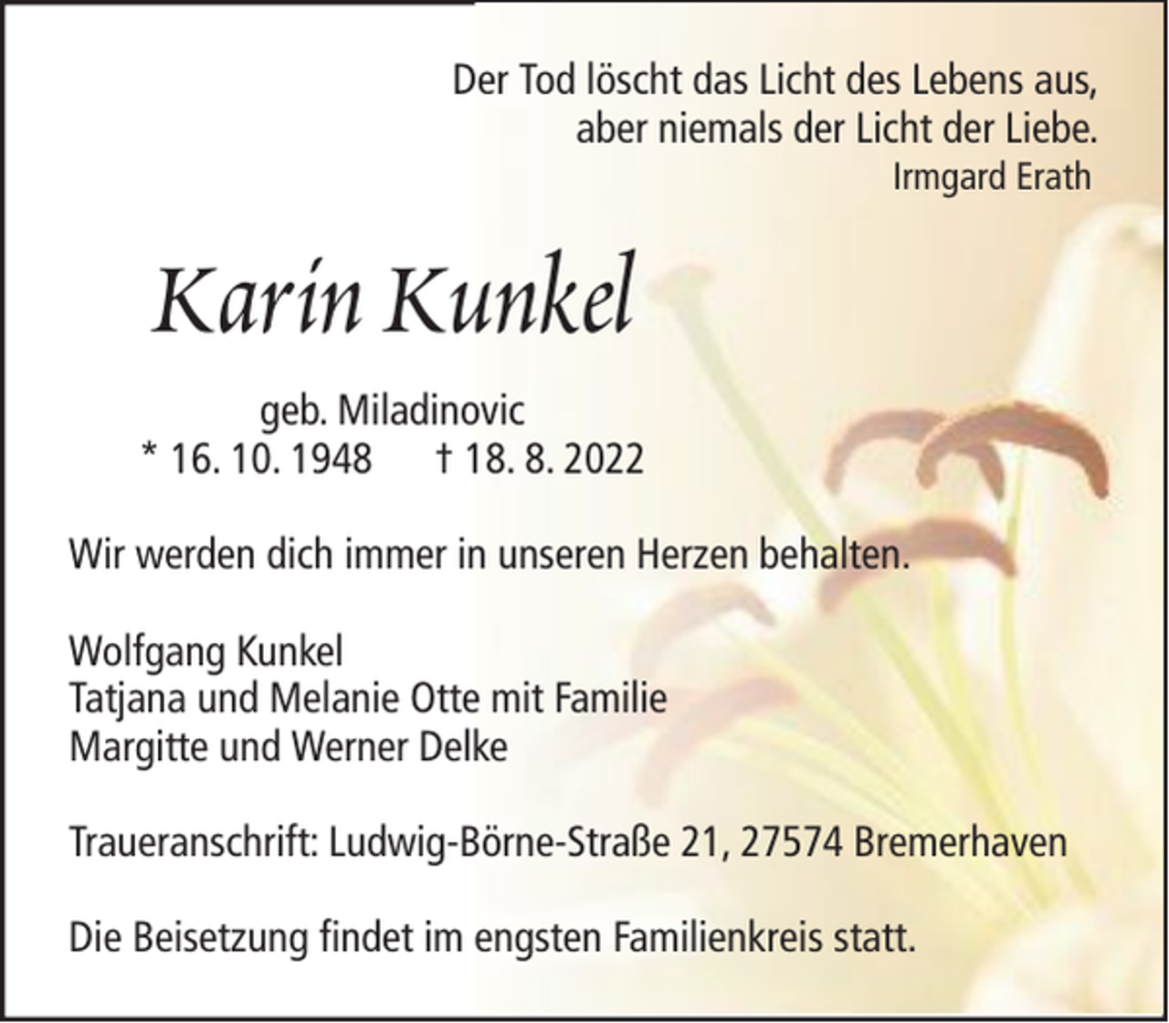 <p>Der Tod löscht das Licht des Lebens aus,<br />aber niemals der Licht der Liebe.<br />Irmgard Erath</p><p>Karin Kunkel<br />geb. Miladinovic<br />* 16. 10. 1948 † 18. 8. 2022<br />Wir werden dich immer in unseren Herzen behalten.<br />Wolfgang Kunkel<br />Tatjana und Melanie Otte mit Familie<br />Margitte und Werner Delke<br />Traueranschrift: Ludwig-Börne-Straße 21, 27574 Bremerhaven<br />Die Beisetzung findet im engsten Familienkreis statt.</p>