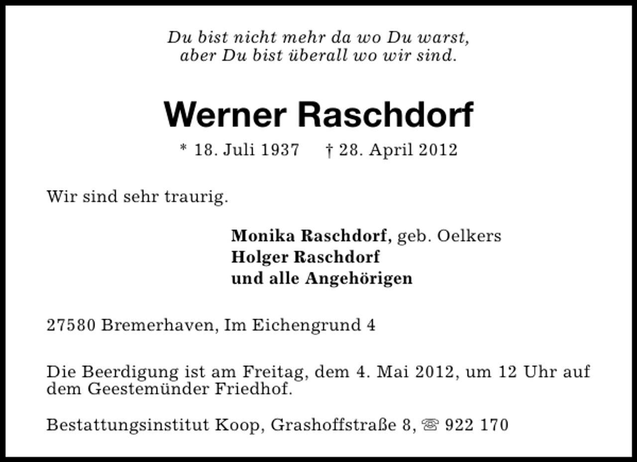 <p>Du bist nicht mehr da wo Du warst,<br />aber Du bist überall wo wir sind.</p><p>Werner Raschdorf<br />* 18. Juli 1937</p><p>† 28. April 2012</p><p>Wir sind sehr traurig.<br />Monika Raschdorf, geb. Oelkers<br />Holger Raschdorf<br />und alle Angehörigen<br />27580 Bremerhaven, Im Eichengrund 4<br />Die Beerdigung ist am Freitag, dem 4. Mai 2012, um 12 Uhr auf<br />dem Geestemünder Friedhof.<br />Bestattungsinstitut Koop, Grashoffstraße 8, s 922 170</p>