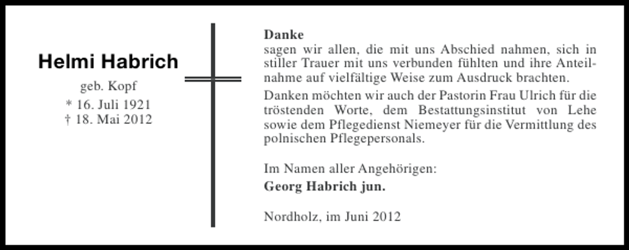 <p>Helmi Habrich<br />geb. Kopf<br />* 16. Juli 1921<br />† 18. Mai 2012</p><p>Danke<br />sagen wir allen, die mit uns Abschied nahmen, sich in<br />stiller Trauer mit uns verbunden fühlten und ihre Anteilnahme auf vielfältige Weise zum Ausdruck brachten.<br />Danken möchten wir auch der Pastorin Frau Ulrich für die<br />tröstenden Worte, dem Bestattungsinstitut von Lehe<br />sowie dem Pflegedienst Niemeyer für die Vermittlung des<br />polnischen Pflegepersonals.<br />Im Namen aller Angehörigen:<br />Georg Habrich jun.<br />Nordholz, im Juni 2012</p>