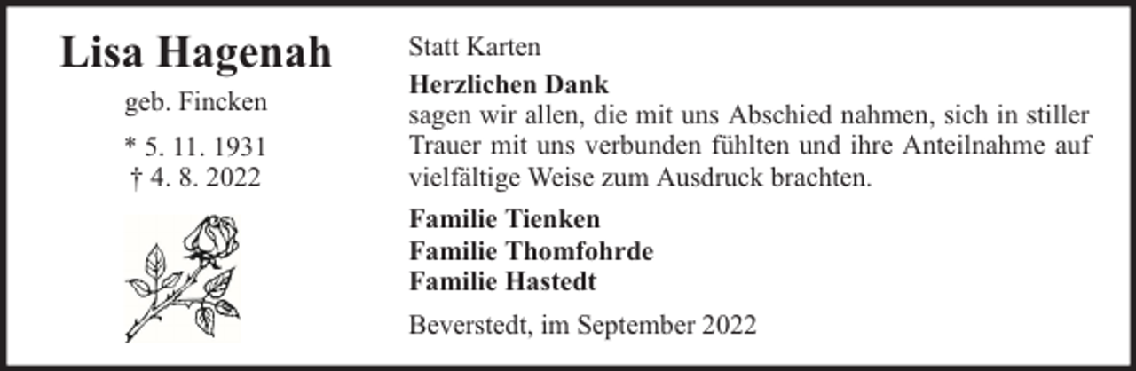 <p>Lisa Hagenah<br />geb. Fincken<br />* 5. 11. 1931<br />† 4. 8. 2022</p><p>Statt Karten<br />Herzlichen Dank<br />sagen wir allen, die mit uns Abschied nahmen, sich in stiller<br />Trauer mit uns verbunden fühlten und ihre Anteilnahme auf<br />vielfältige Weise zum Ausdruck brachten.<br />Familie Tienken<br />Familie Thomfohrde<br />Familie Hastedt<br />Beverstedt, im September 2022</p>