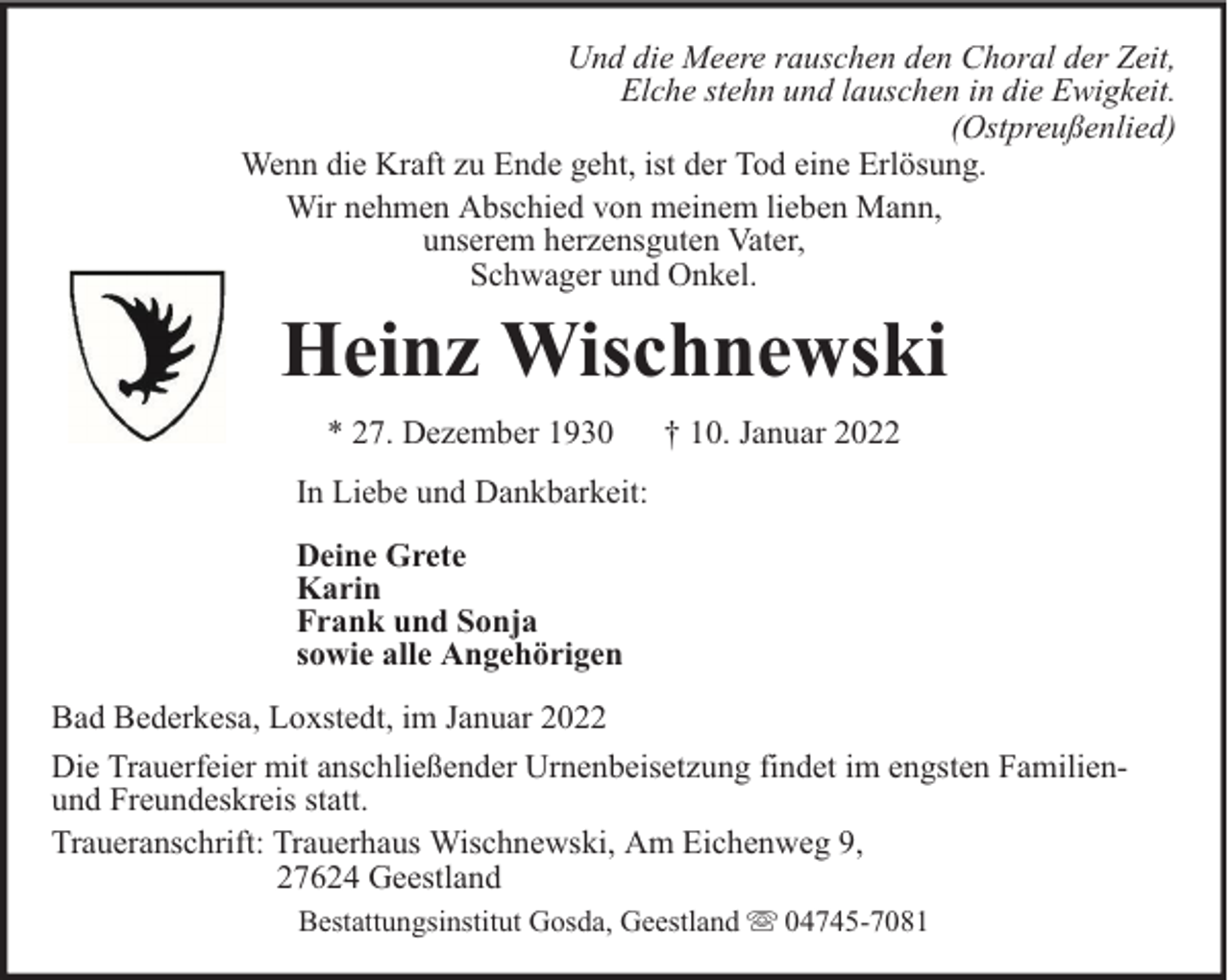 <p>Und die Meere rauschen den Choral der Zeit,<br />Elche stehn und lauschen in die Ewigkeit.<br />(Ostpreußenlied)<br />Wenn die Kraft zu Ende geht, ist der Tod eine Erlösung.<br />Wir nehmen Abschied von meinem lieben Mann,<br />unserem herzensguten Vater,<br />Schwager und Onkel.</p><p>Heinz Wischnewski<br />* 27. Dezember 1930</p><p>† 10. Januar 2022</p><p>In Liebe und Dankbarkeit:<br />Deine Grete<br />Karin<br />Frank und Sonja<br />sowie alle Angehörigen<br />Bad Bederkesa, Loxstedt, im Januar 2022<br />Die Trauerfeier mit anschließender Urnenbeisetzung findet im engsten Familienund Freundeskreis statt.<br />Traueranschrift: Trauerhaus Wischnewski, Am Eichenweg 9,<br />27624 Geestland<br />Bestattungsinstitut Gosda, Geestland</p><p>04745-7081</p>