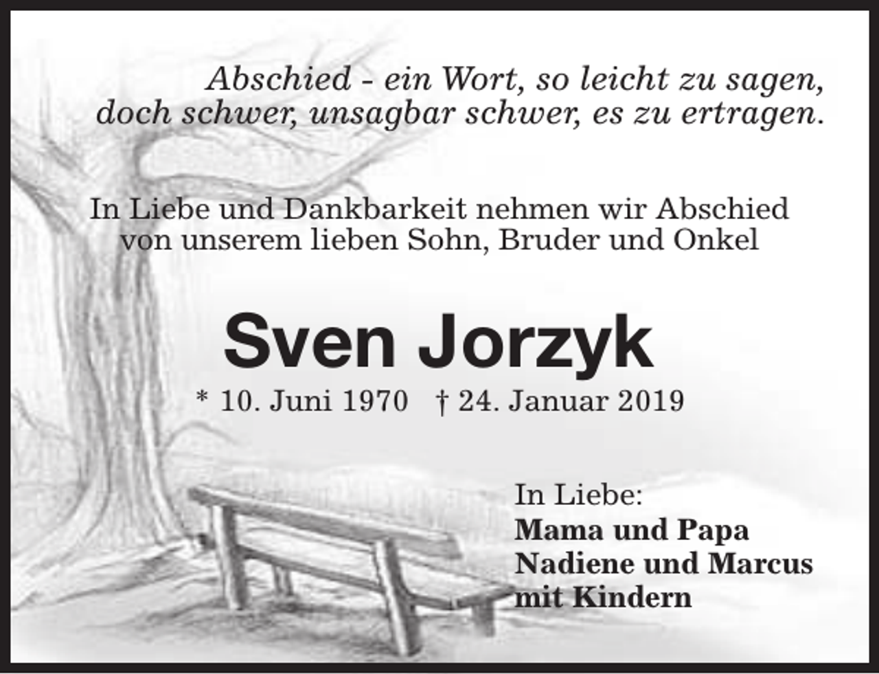 <p>Abschied - ein Wort, so leicht zu sagen,<br />doch schwer, unsagbar schwer, es zu ertragen.<br />In Liebe und Dankbarkeit nehmen wir Abschied<br />von unserem lieben Sohn, Bruder und Onkel</p><p>Sven Jorzyk</p><p>* 10. Juni 1970 † 24. Januar 2019<br />In Liebe:<br />Mama und Papa<br />Nadiene und Marcus<br />mit Kindern</p>
