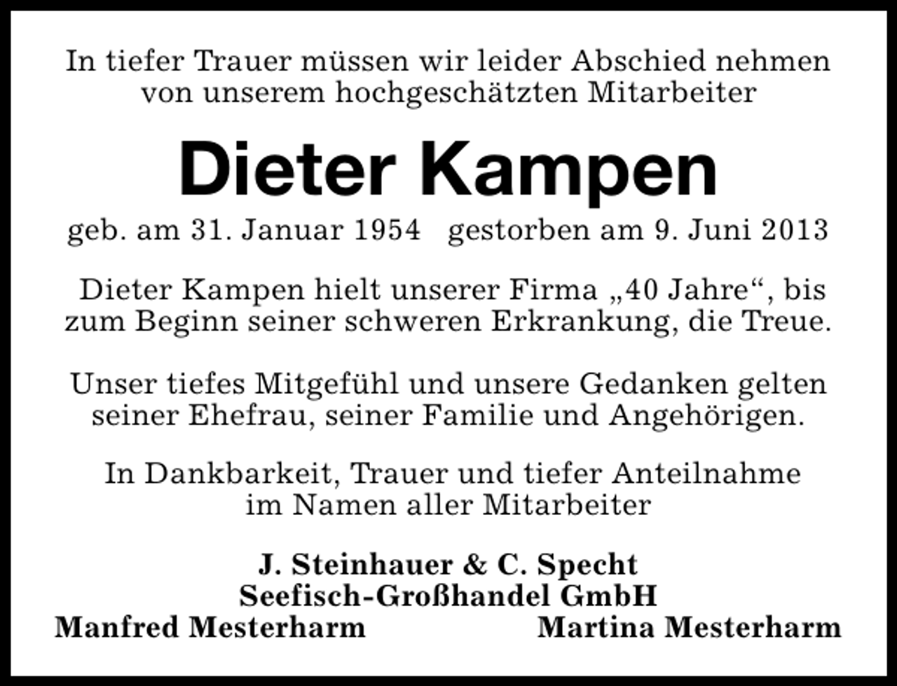 <p>In tiefer Trauer müssen wir leider Abschied nehmen<br />von unserem hochgeschätzten Mitarbeiter</p>
<p>Dieter Kampen</p>
<p>geb. am 31. Januar 1954 gestorben am 9. Juni 2013<br />Dieter Kampen hielt unserer Firma „40 Jahre“, bis<br />zum Beginn seiner schweren Erkrankung, die Treue.<br />Unser tiefes Mitgefühl und unsere Gedanken gelten<br />seiner Ehefrau, seiner Familie und Angehörigen.<br />In Dankbarkeit, Trauer und tiefer Anteilnahme<br />im Namen aller Mitarbeiter<br />J. Steinhauer &amp; C. Specht<br />Seefisch-Großhandel GmbH<br />Manfred Mesterharm<br />Martina Mesterharm</p>