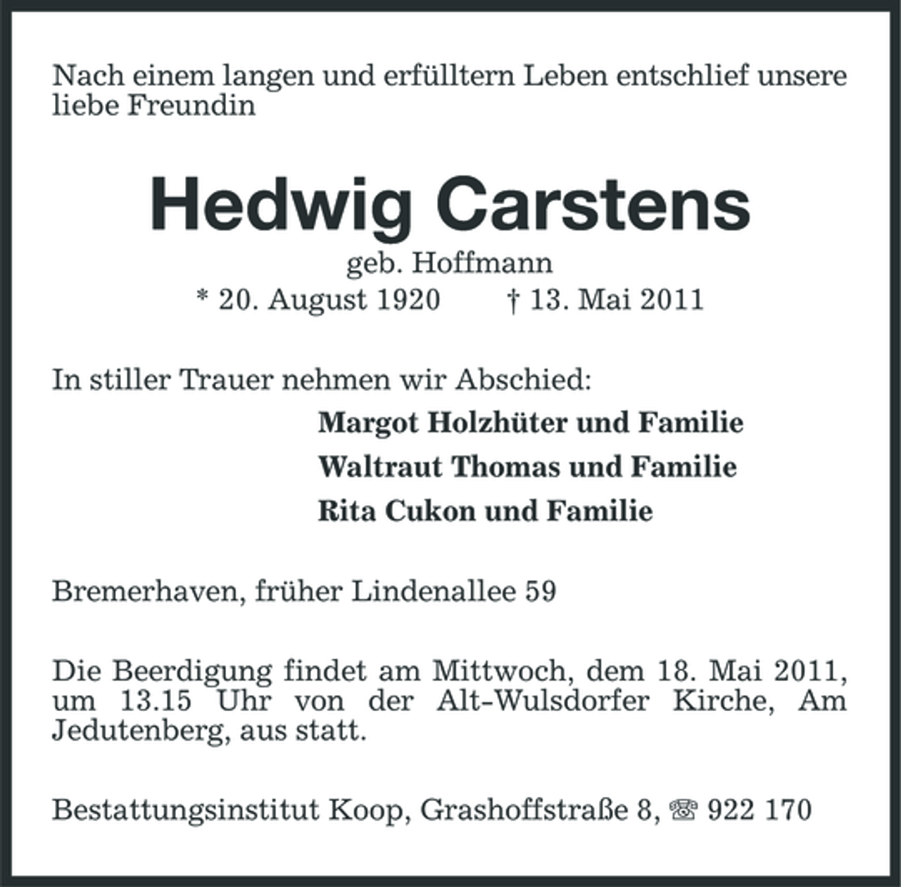 <p>Nach einem langen und erfülltern Leben entschlief unsere liebe Freundin</p><p>Hedwig Carstens<br />geb. Hoffmann * 20. August 1920 † 13. Mai 2011 In stiller Trauer nehmen wir Abschied: Margot Holzhüter und Familie Waltraut Thomas und Familie Rita Cukon und Familie Bremerhaven, früher Lindenallee 59 Die Beerdigung findet am Mittwoch, dem 18. Mai 2011, um 13.15 Uhr von der Alt-Wulsdorfer Kirche, Am Jedutenberg, aus statt. Bestattungsinstitut Koop, Grashoffstraße 8, 922 170</p>