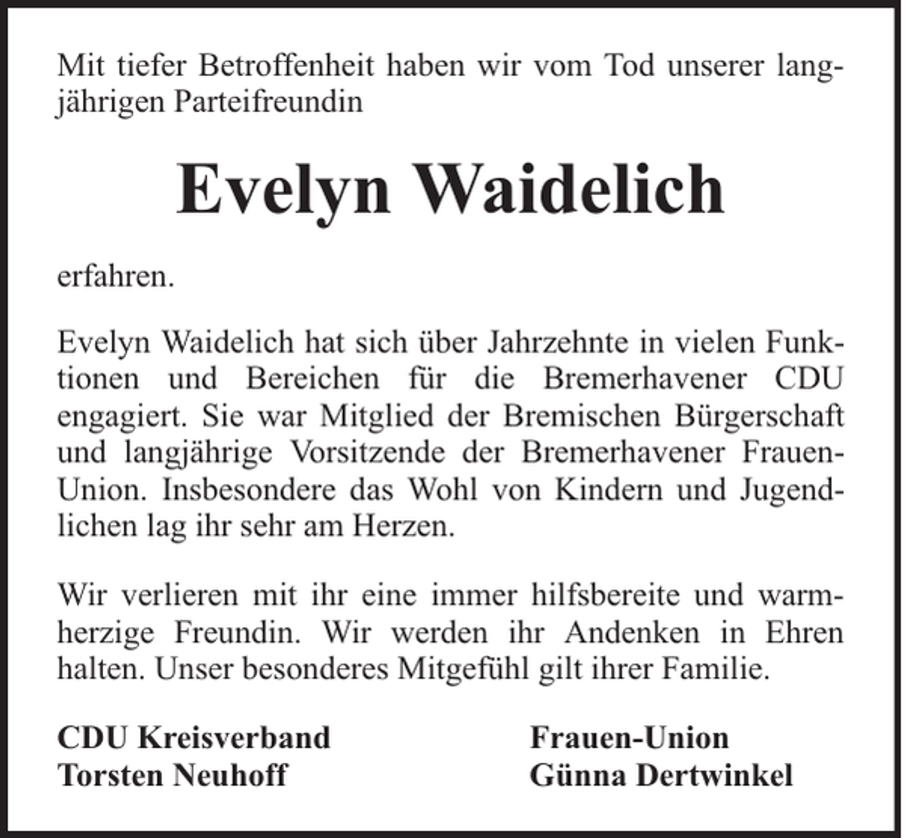 <p>Mit tiefer Betroffenheit haben wir vom Tod unserer langjährigen Parteifreundin</p><p>Evelyn Waidelich<br />erfahren.<br />Evelyn Waidelich hat sich über Jahrzehnte in vielen Funktionen und Bereichen für die Bremerhavener CDU<br />engagiert. Sie war Mitglied der Bremischen Bürgerschaft<br />und langjährige Vorsitzende der Bremerhavener FrauenUnion. Insbesondere das Wohl von Kindern und Jugendlichen lag ihr sehr am Herzen.<br />Wir verlieren mit ihr eine immer hilfsbereite und warmherzige Freundin. Wir werden ihr Andenken in Ehren<br />halten. Unser besonderes Mitgefühl gilt ihrer Familie.<br />CDU Kreisverband<br />Torsten Neuhoff</p><p>Frauen-Union<br />Günna Dertwinkel</p>