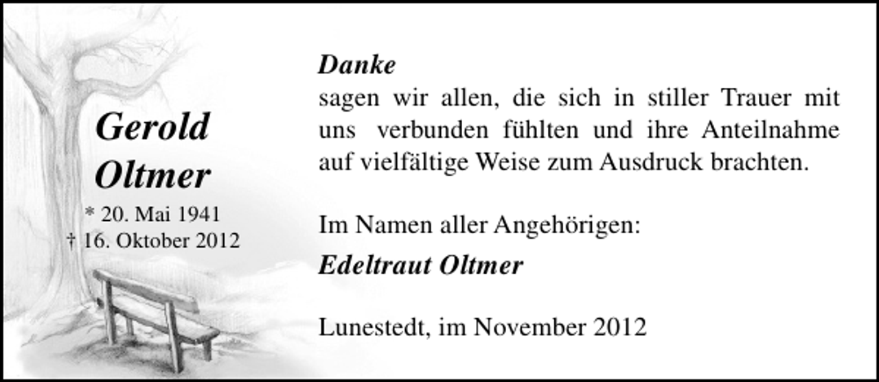 <p>Danke</p><p>Gerold<br />Oltmer</p><p>* 20. Mai 1941<br />† 16. Oktober 2012</p><p>sagen wir allen, die sich in stiller Trauer mit<br />uns verbunden fühlten und ihre Anteilnahme<br />auf vielfältige Weise zum Ausdruck brachten.<br />Im Namen aller Angehörigen:</p><p>Edeltraut Oltmer<br />Lunestedt, im November 2012</p>