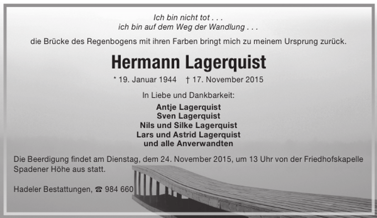 <p>Ich bin nicht tot . . .<br />ich bin auf dem Weg der Wandlung . . .<br />die Brücke des Regenbogens mit ihren Farben bringt mich zu meinem Ursprung zurück.</p><p>Hermann Lagerquist<br />* 19. Januar 1944</p><p>† 17. November 2015</p><p>In Liebe und Dankbarkeit:<br />Antje Lagerquist<br />Sven Lagerquist<br />Nils und Silke Lagerquist<br />Lars und Astrid Lagerquist<br />und alle Anverwandten<br />Die Beerdigung findet am Dienstag, dem 24. November 2015, um 13 Uhr von der Friedhofskapelle<br />Spadener Höhe aus statt.<br />Hadeler Bestattungen, t 984 660</p>
