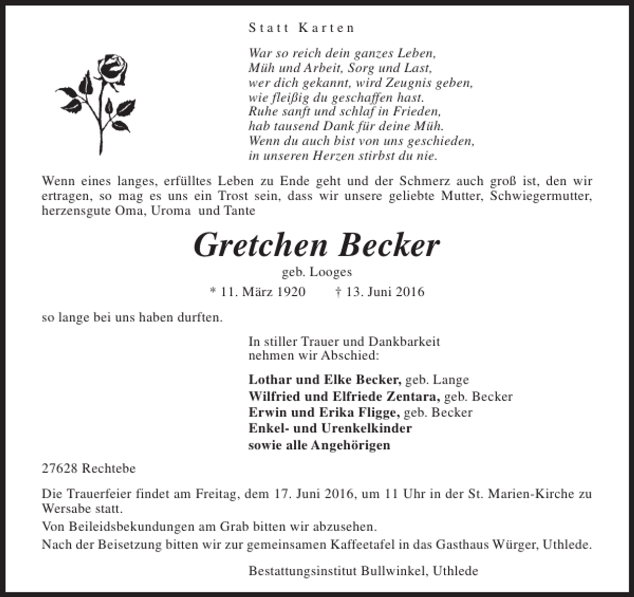 <p>Statt Karten<br />War so reich dein ganzes Leben,<br />Müh und Arbeit, Sorg und Last,<br />wer dich gekannt, wird Zeugnis geben,<br />wie fleißig du geschaffen hast.<br />Ruhe sanft und schlaf in Frieden,<br />hab tausend Dank für deine Müh.<br />Wenn du auch bist von uns geschieden,<br />in unseren Herzen stirbst du nie.<br />Wenn eines langes, erfülltes Leben zu Ende geht und der Schmerz auch groß ist, den wir<br />ertragen, so mag es uns ein Trost sein, dass wir unsere geliebte Mutter, Schwiegermutter,<br />herzensgute Oma, Uroma und Tante</p><p>Gretchen Becker<br />geb. Looges<br />* 11. März 1920<br />† 13. Juni 2016</p><p>so lange bei uns haben durften.<br />In stiller Trauer und Dankbarkeit<br />nehmen wir Abschied:<br />Lothar und Elke Becker, geb. Lange<br />Wilfried und Elfriede Zentara, geb. Becker<br />Erwin und Erika Fligge, geb. Becker<br />Enkel- und Urenkelkinder<br />sowie alle Angehörigen<br />27628 Rechtebe<br />Die Trauerfeier findet am Freitag, dem 17. Juni 2016, um 11 Uhr in der St. Marien-Kirche zu<br />Wersabe statt.<br />Von Beileidsbekundungen am Grab bitten wir abzusehen.<br />Nach der Beisetzung bitten wir zur gemeinsamen Kaffeetafel in das Gasthaus Würger, Uthlede.<br />Bestattungsinstitut Bullwinkel, Uthlede</p>