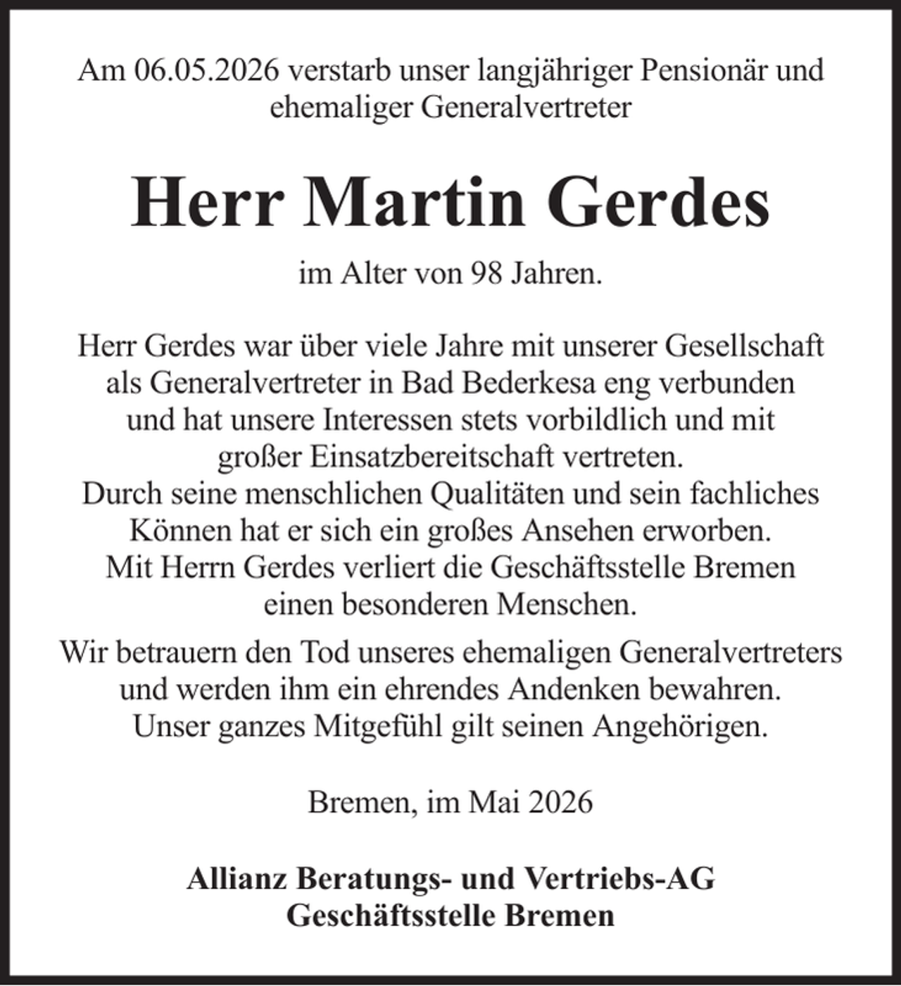 <p>Am 06.05.2026 verstarb unser langjähriger Pensionär und<br />ehemaliger Generalvertreter</p><p>Herr Martin Gerdes<br />im Alter von 98 Jahren.<br />Herr Gerdes war über viele Jahre mit unserer Gesellschaft<br />als Generalvertreter in Bad Bederkesa eng verbunden<br />und hat unsere Interessen stets vorbildlich und mit<br />großer Einsatzbereitschaft vertreten.<br />Durch seine menschlichen Qualitäten und sein fachliches<br />Können hat er sich ein großes Ansehen erworben.<br />Mit Herrn Gerdes verliert die Geschäftsstelle Bremen<br />einen besonderen Menschen.<br />Wir betrauern den Tod unseres ehemaligen Generalvertreters<br />und werden ihm ein ehrendes Andenken bewahren.<br />Unser ganzes Mitgefühl gilt seinen Angehörigen.<br />Bremen, im Mai 2026<br />Allianz Beratungs- und Vertriebs-AG<br />Geschäftsstelle Bremen</p>