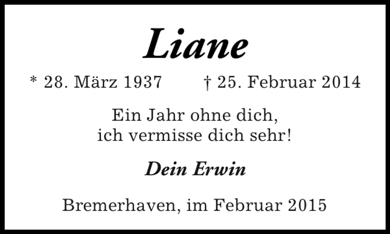 <p>Liane</p><p>* 28. März 1937</p><p>† 25. Februar 2014</p><p>Ein Jahr ohne dich,<br />ich vermisse dich sehr!</p><p>Dein Erwin<br />Bremerhaven, im Februar 2015</p>