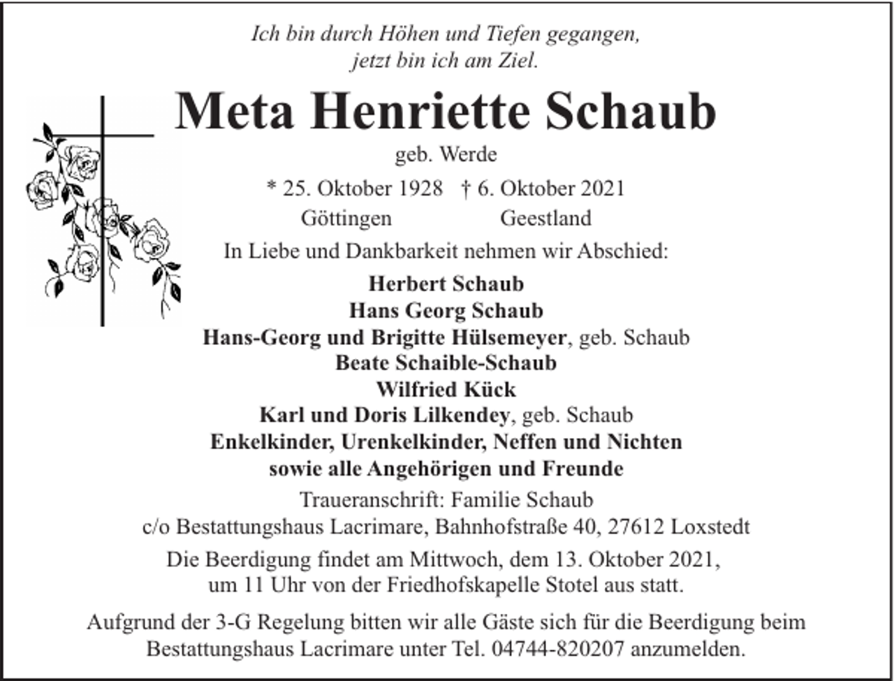 <p>Ich bin durch Höhen und Tiefen gegangen,<br />jetzt bin ich am Ziel.</p><p>Meta Henriette Schaub</p><p>geb. Werde<br />* 25. Oktober 1928 † 6. Oktober 2021<br />Göttingen<br />Geestland<br />In Liebe und Dankbarkeit nehmen wir Abschied:<br />Herbert Schaub<br />Hans Georg Schaub<br />Hans-Georg und Brigitte Hülsemeyer, geb. Schaub<br />Beate Schaible-Schaub<br />Wilfried Kück<br />Karl und Doris Lilkendey, geb. Schaub<br />Enkelkinder, Urenkelkinder, Neffen und Nichten<br />sowie alle Angehörigen und Freunde<br />Traueranschrift: Familie Schaub<br />c/o Bestattungshaus Lacrimare, Bahnhofstraße 40, 27612 Loxstedt<br />Die Beerdigung findet am Mittwoch, dem 13. Oktober 2021,<br />um 11 Uhr von der Friedhofskapelle Stotel aus statt.<br />Aufgrund der 3-G Regelung bitten wir alle Gäste sich für die Beerdigung beim<br />Bestattungshaus Lacrimare unter Tel. 04744-820207 anzumelden.</p>
