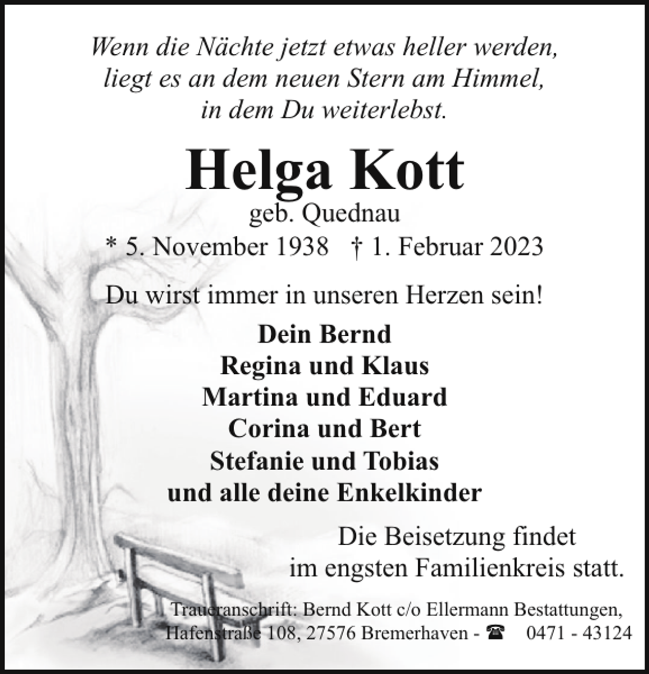 <p>Wenn die Nächte jetzt etwas heller werden,<br />liegt es an dem neuen Stern am Himmel,<br />in dem Du weiterlebst.</p><p>Helga Kott</p><p>geb. Quednau<br />* 5. November 1938 † 1. Februar 2023<br />Du wirst immer in unseren Herzen sein!<br />Dein Bernd<br />Regina und Klaus<br />Martina und Eduard<br />Corina und Bert<br />Stefanie und Tobias<br />und alle deine Enkelkinder<br />Die Beisetzung findet<br />im engsten Familienkreis statt.<br />Traueranschrift: Bernd Kott c/o Ellermann Bestattungen,<br />Hafenstraße 108, 27576 Bremerhaven - ( 0471 - 43124</p>