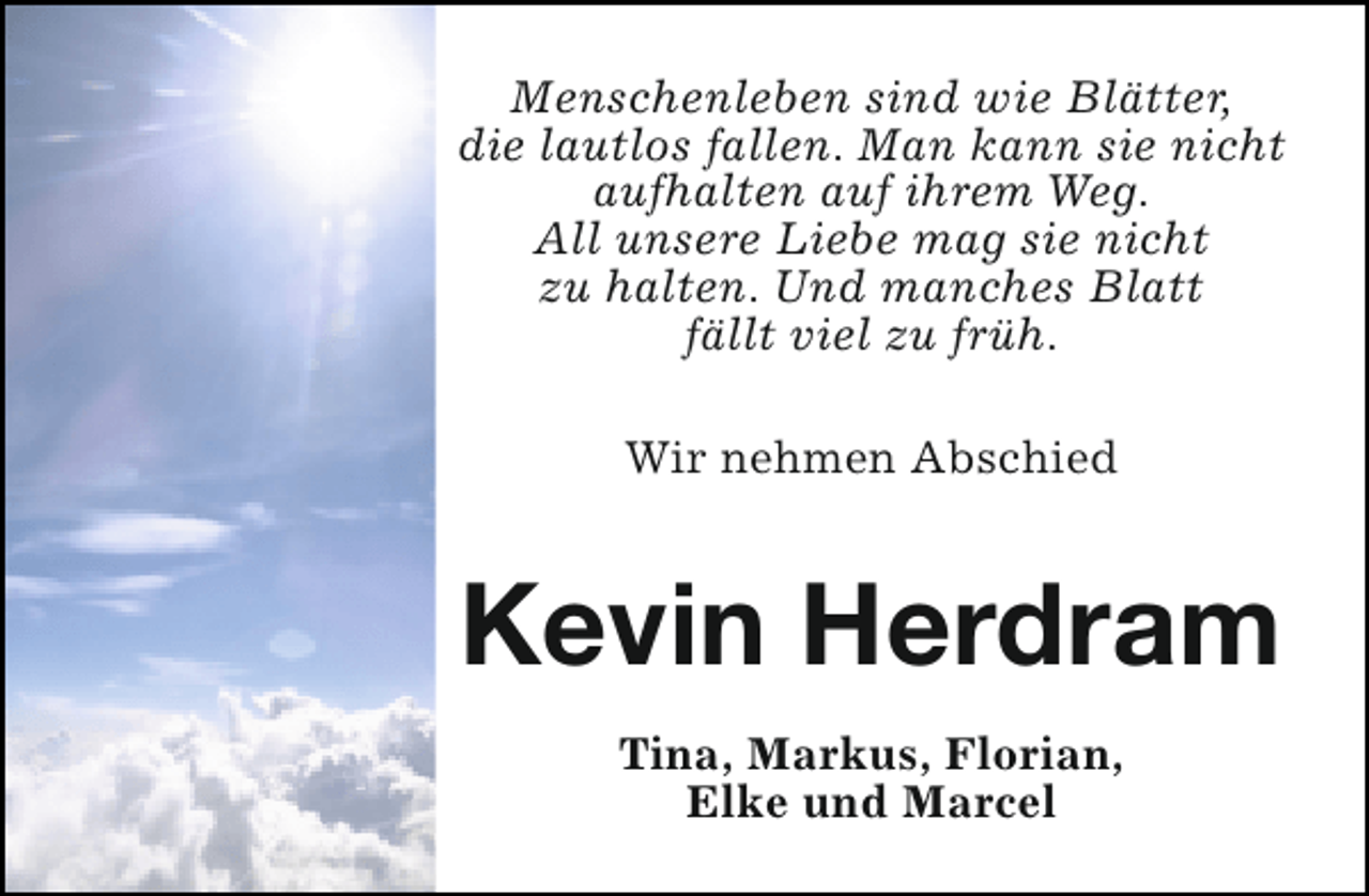 <p>Menschenleben sind wie Blätter,<br />die lautlos fallen. Man kann sie nicht<br />aufhalten auf ihrem Weg.<br />All unsere Liebe mag sie nicht<br />zu halten. Und manches Blatt<br />fällt viel zu früh.<br />Wir nehmen Abschied</p><p>Kevin Herdram<br />Tina, Markus, Florian,<br />Elke und Marcel</p>