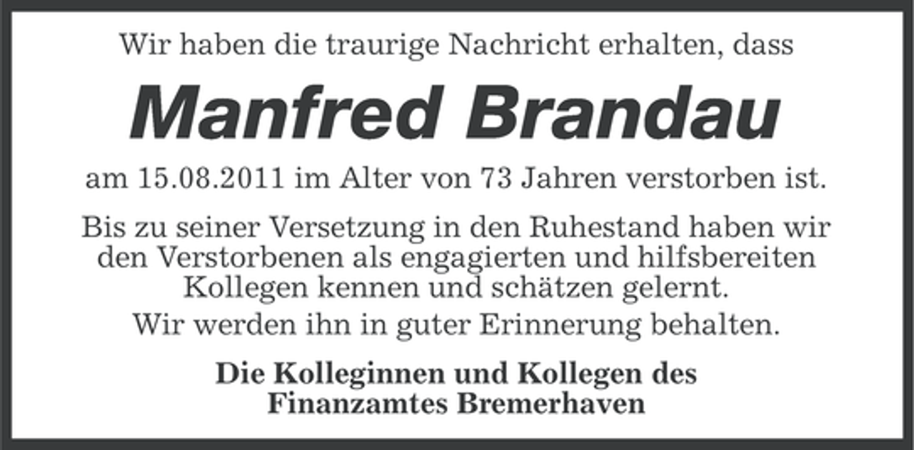 <p>Wir haben die traurige Nachricht erhalten, dass</p><p>Manfred Brandau<br />am 15.08.2011 im Alter von 73 Jahren verstorben ist.<br />Bis zu seiner Versetzung in den Ruhestand haben wir<br />den Verstorbenen als engagierten und hilfsbereiten<br />Kollegen kennen und schätzen gelernt.<br />Wir werden ihn in guter Erinnerung behalten.<br />Die Kolleginnen und Kollegen des<br />Finanzamtes Bremerhaven</p>