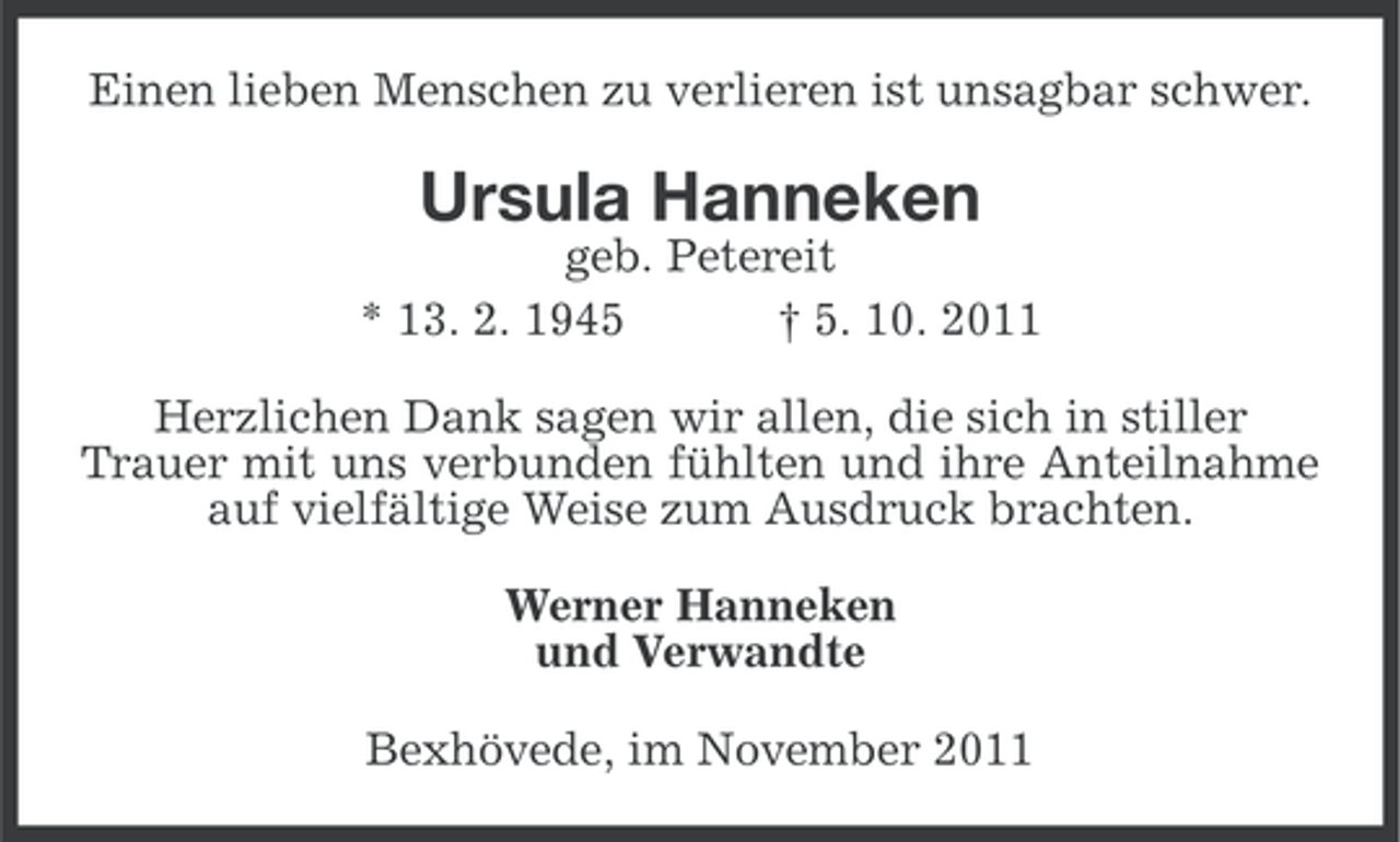 <p>Einen lieben Menschen zu verlieren ist unsagbar schwer.</p><p>Ursula Hanneken<br />geb. Petereit<br />* 13. 2. 1945<br />† 5. 10. 2011<br />Herzlichen Dank sagen wir allen, die sich in stiller<br />Trauer mit uns verbunden fühlten und ihre Anteilnahme<br />auf vielfältige Weise zum Ausdruck brachten.<br />Werner Hanneken<br />und Verwandte<br />Bexhövede, im November 2011</p>