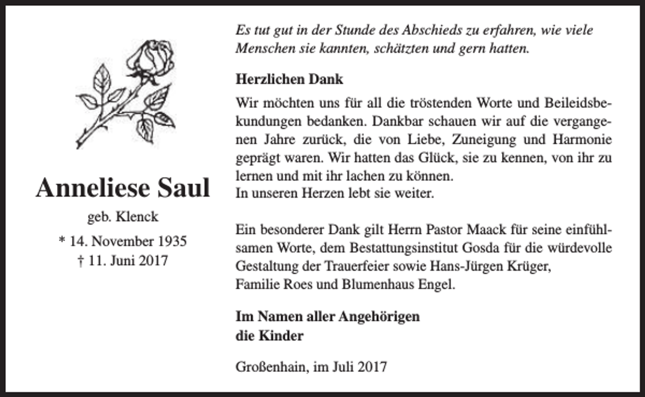 <p>Es tut gut in der Stunde des Abschieds zu erfahren, wie viele<br />Menschen sie kannten, schätzten und gern hatten.<br />Herzlichen Dank</p><p>Anneliese Saul<br />geb. Klenck<br />* 14. November 1935<br />† 11. Juni 2017</p><p>Wir möchten uns für all die tröstenden Worte und Beileidsbekundungen bedanken. Dankbar schauen wir auf die vergangenen Jahre zurück, die von Liebe, Zuneigung und Harmonie<br />geprägt waren. Wir hatten das Glück, sie zu kennen, von ihr zu<br />lernen und mit ihr lachen zu können.<br />In unseren Herzen lebt sie weiter.<br />Ein besonderer Dank gilt Herrn Pastor Maack für seine einfühlsamen Worte, dem Bestattungsinstitut Gosda für die würdevolle<br />Gestaltung der Trauerfeier sowie Hans-Jürgen Krüger,<br />Familie Roes und Blumenhaus Engel.<br />Im Namen aller Angehörigen<br />die Kinder<br />Großenhain, im Juli 2017</p>