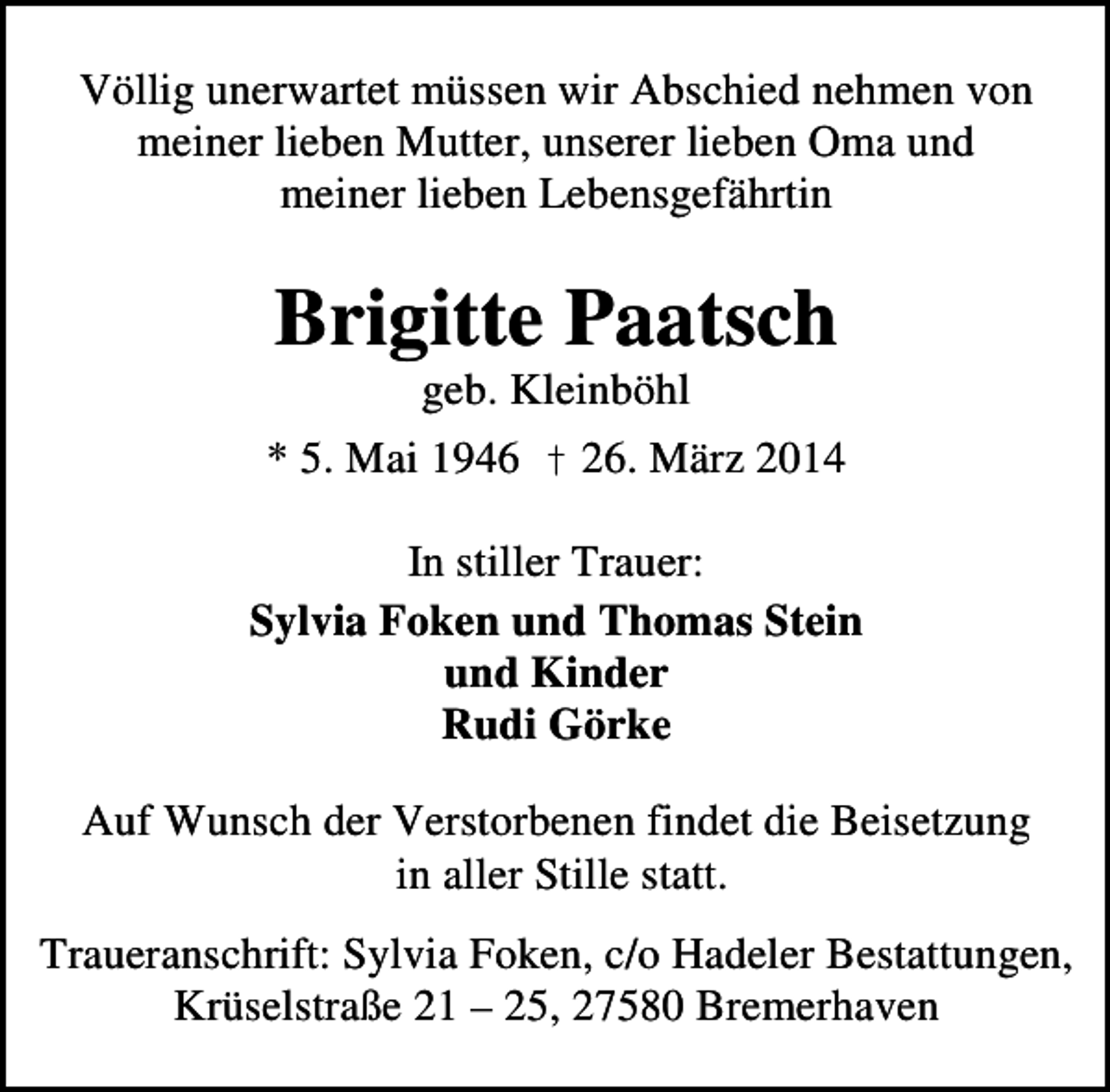 <p>Völlig unerwartet müssen wir Abschied nehmen von<br />meiner lieben Mutter, unserer lieben Oma und<br />meiner lieben Lebensgefährtin</p><p>Brigitte Paatsch<br />geb. Kleinböhl</p><p>* 5. Mai 1946 † 26. März 2014<br />In stiller Trauer:<br />Sylvia Foken und Thomas Stein<br />und Kinder<br />Rudi Görke<br />Auf Wunsch der Verstorbenen findet die Beisetzung<br />in aller Stille statt.<br />Traueranschrift: Sylvia Foken, c/o Hadeler Bestattungen,<br />Krüselstraße 21 – 25, 27580 Bremerhaven</p>