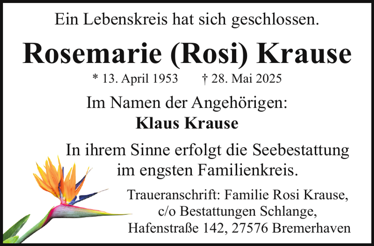 <p>Ein Lebenskreis hat sich geschlossen.</p><p>Rosemarie (Rosi) Krause<br />* 13. April 1953</p><p>† 28. Mai 2025</p><p>Im Namen der Angehörigen:<br />Klaus Krause<br />Sinne erfolgt die Seebestattung<br />In ihrem S<br />m engsten Familienkreis.<br />im<br />T<br />Traueranschrift: Familie Rosi Krause,<br />c/o Bestattungen Schlange,<br />H<br />Hafenstraße<br />142, 27576 Bremerhaven</p>
