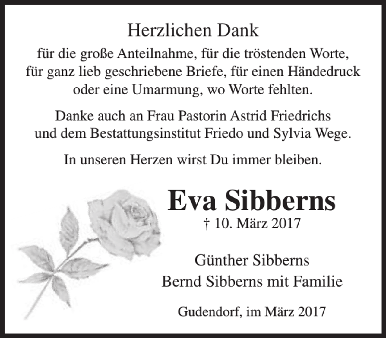 <p>Herzlichen Dank<br />für die große Anteilnahme, für die tröstenden Worte,<br />für ganz lieb geschriebene Briefe, für einen Händedruck<br />oder eine Umarmung, wo Worte fehlten.<br />Danke auch an Frau Pastorin Astrid Friedrichs<br />und dem Bestattungsinstitut Friedo und Sylvia Wege.<br />In unseren Herzen wirst Du immer bleiben.</p><p>Eva Sibberns<br />† 10. März 2017</p><p>Günther Sibberns<br />Bernd Sibberns mit Familie<br />Gudendorf, im März 2017</p>