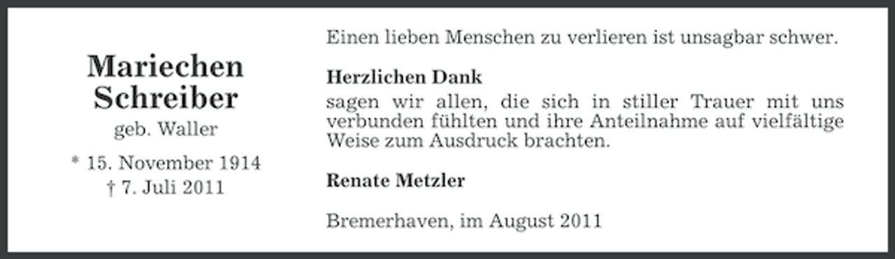 <p>Einen lieben Menschen zu verlieren ist unsagbar schwer.</p><p>Mariechen<br />Schreiber<br />geb. Waller<br />* 15. November 1914<br />† 7. Juli 2011</p><p>Herzlichen Dank<br />sagen wir allen, die sich in stiller Trauer mit uns<br />verbunden fühlten und ihre Anteilnahme auf vielfältige<br />Weise zum Ausdruck brachten.<br />Renate Metzler<br />Bremerhaven, im August 2011</p>