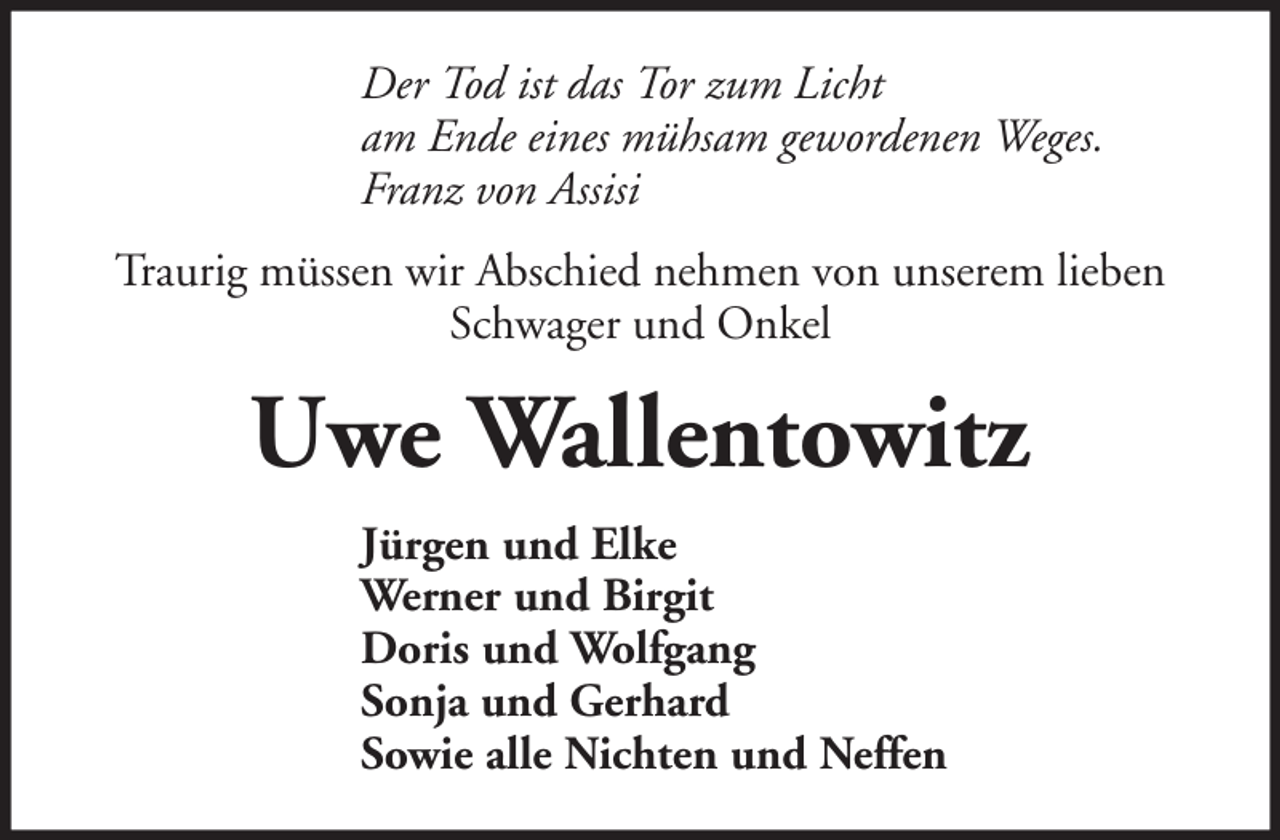 <p>Der Tod ist das Tor zum Licht<br />am Ende eines mühsam gewordenen Weges.<br />Franz von Assisi<br />Traurig müssen wir Abschied nehmen von unserem lieben<br />Schwager und Onkel</p><p>Uwe Wallentowitz<br />Jürgen und Elke<br />Werner und Birgit<br />Doris und Wolfgang<br />Sonja und Gerhard<br />Sowie alle Nichten und Neffen</p>