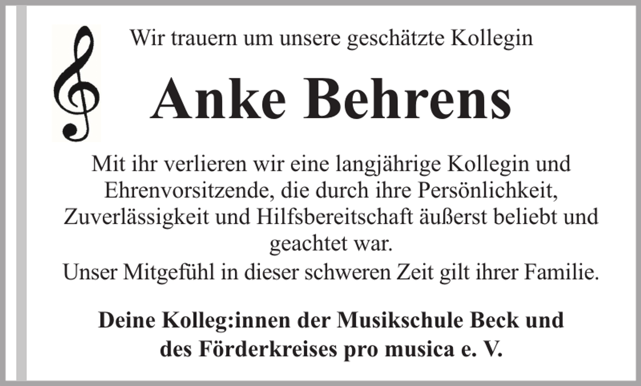 <p>Wir trauern um unsere geschätzte Kollegin</p><p>Anke Behrens<br />Mit ihr verlieren wir eine langjährige Kollegin und<br />Ehrenvorsitzende, die durch ihre Persönlichkeit,<br />Zuverlässigkeit und Hilfsbereitschaft äußerst beliebt und<br />geachtet war.<br />Unser Mitgefühl in dieser schweren Zeit gilt ihrer Familie.<br />Deine Kolleg:innen der Musikschule Beck und<br />des Förderkreises pro musica e. V.</p>