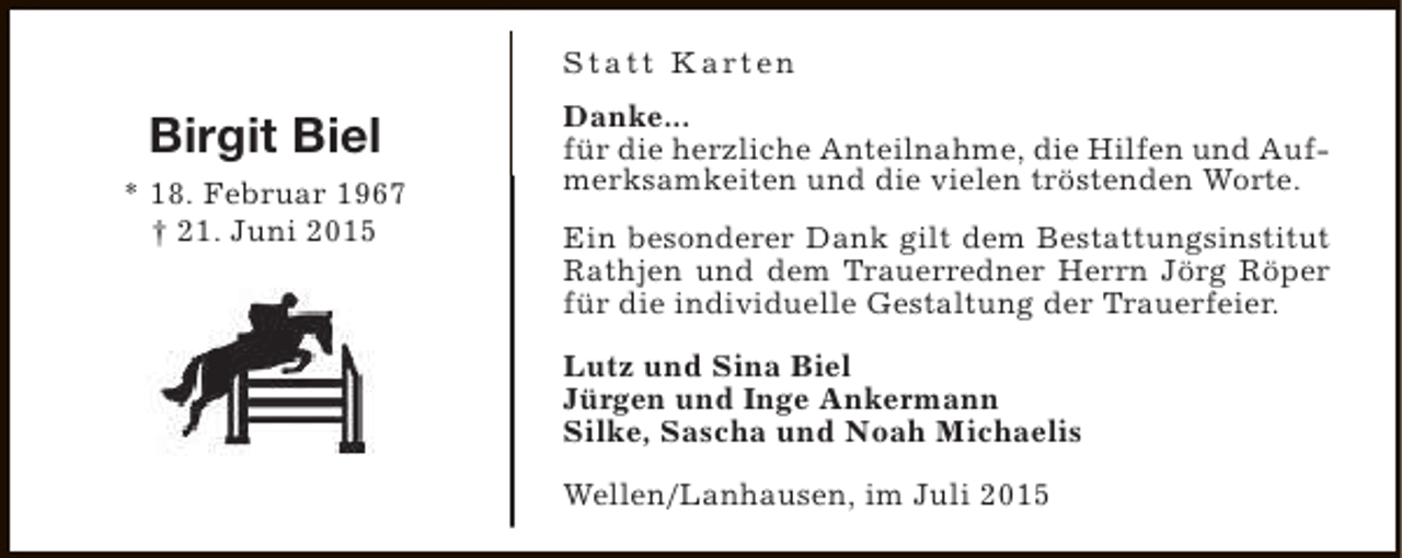 <p>S t a t t K a rt e n</p><p>Birgit Biel<br />* 18. Februar 1967<br />† 21. Juni 2015</p><p>Danke...<br />für die herzliche Anteilnahme, die Hilfen und Aufmerksamkeiten und die vielen tröstenden Worte.<br />Ein besonderer Dank gilt dem Bestattungsinstitut<br />Rathjen und dem Trauerredner Herrn Jörg Röper<br />für die individuelle Gestaltung der Trauerfeier.<br />Lutz und Sina Biel<br />Jürgen und Inge Ankermann<br />Silke, Sascha und Noah Michaelis<br />Wellen/Lanhausen, im Juli 2015</p>
