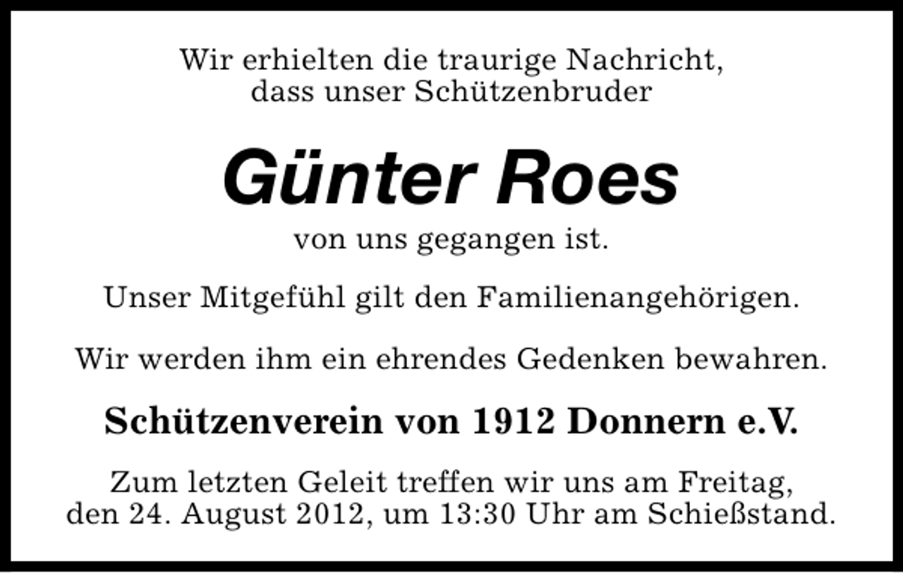 <p>Wir erhielten die traurige Nachricht,<br />dass unser Schützenbruder</p><p>Günter Roes<br />von uns gegangen ist.</p><p>Unser Mitgefühl gilt den Familienangehörigen.<br />Wir werden ihm ein ehrendes Gedenken bewahren.</p><p>Schützenverein von 1912 Donnern e.V.<br />Zum letzten Geleit treffen wir uns am Freitag,<br />den 24. August 2012, um 13:30 Uhr am Schießstand.</p>