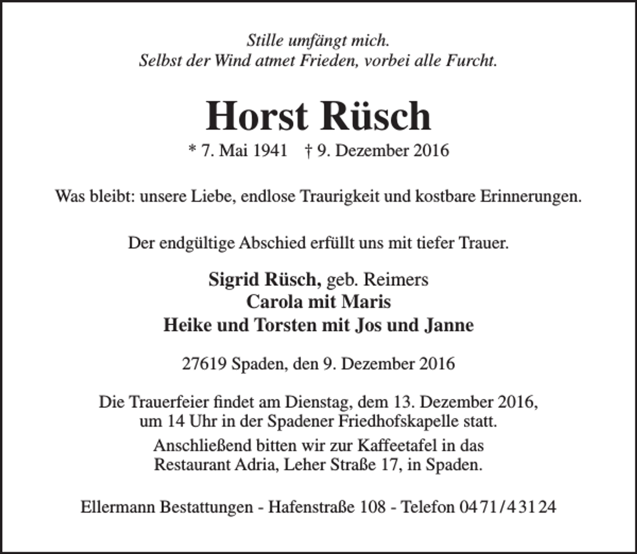 <p>Stille umfängt mich.<br />Selbst der Wind atmet Frieden, vorbei alle Furcht.</p><p>Horst Rüsch</p><p>* 7. Mai 1941 † 9. Dezember 2016<br />Was bleibt: unsere Liebe, endlose Traurigkeit und kostbare Erinnerungen.<br />Der endgültige Abschied erfüllt uns mit tiefer Trauer.</p><p>Sigrid Rüsch, geb. Reimers<br />Carola mit Maris<br />Heike und Torsten mit Jos und Janne<br />27619 Spaden, den 9. Dezember 2016<br />Die Trauerfeier findet am Dienstag, dem 13. Dezember 2016,<br />um 14 Uhr in der Spadener Friedhofskapelle statt.<br />Anschließend bitten wir zur Kaffeetafel in das<br />Restaurant Adria, Leher Straße 17, in Spaden.<br />Ellermann Bestattungen - Hafenstraße 108 - Telefon 04 71 / 4 31 24</p>