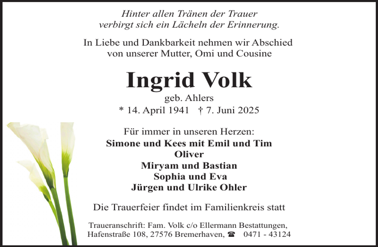 <p>Hinter allen Tränen der Trauer<br />verbirgt sich ein Lächeln der Erinnerung.<br />In Liebe und Dankbarkeit nehmen wir Abschied<br />von unserer Mutter, Omi und Cousine</p><p>Ingrid Volk</p><p>geb. Ahlers<br />* 14. April 1941 † 7. Juni 2025<br />Für immer in unseren Herzen:<br />Simone und Kees mit Emil und Tim<br />Oliver<br />Miryam und Bastian<br />Sophia und Eva<br />Jürgen und Ulrike Ohler<br />Die Trauerfeier findet im Familienkreis statt<br />Traueranschrift: Fam. Volk c/o Ellermann Bestattungen,<br />Hafenstraße 108, 27576 Bremerhaven, ( 0471 - 43124</p>