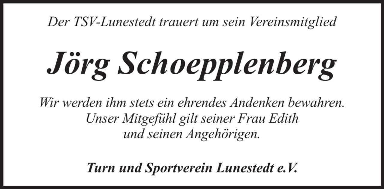 <p>Der TSV-Lunestedt trauert um sein Vereinsmitglied</p><p>Jörg Schoepplenberg<br />Wir werden ihm stets ein ehrendes Andenken bewahren.<br />Unser Mitgefühl gilt seiner Frau Edith<br />und seinen Angehörigen.<br />Turn und Sportverein Lunestedt e.V.</p>