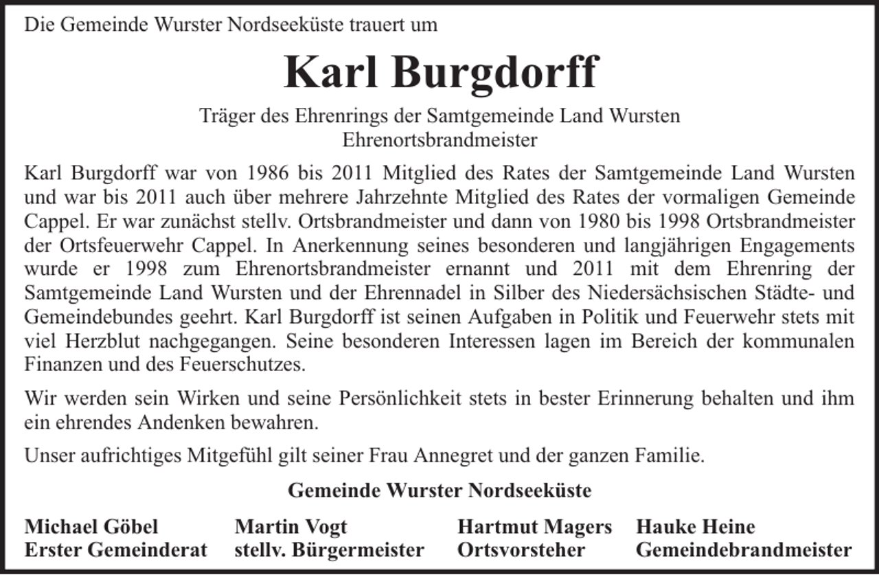 <p>Die Gemeinde Wurster Nordseeküste trauert um</p><p>Karl Burgdorff</p><p>Träger des Ehrenrings der Samtgemeinde Land Wursten<br />Ehrenortsbrandmeister<br />Karl Burgdorff war von 1986 bis 2011 Mitglied des Rates der Samtgemeinde Land Wursten<br />und war bis 2011 auch über mehrere Jahrzehnte Mitglied des Rates der vormaligen Gemeinde<br />Cappel. Er war zunächst stellv. Ortsbrandmeister und dann von 1980 bis 1998 Ortsbrandmeister<br />der Ortsfeuerwehr Cappel. In Anerkennung seines besonderen und langjährigen Engagements<br />wurde er 1998 zum Ehrenortsbrandmeister ernannt und 2011 mit dem Ehrenring der<br />Samtgemeinde Land Wursten und der Ehrennadel in Silber des Niedersächsischen Städte- und<br />Gemeindebundes geehrt. Karl Burgdorff ist seinen Aufgaben in Politik und Feuerwehr stets mit<br />viel Herzblut nachgegangen. Seine besonderen Interessen lagen im Bereich der kommunalen<br />Finanzen und des Feuerschutzes.<br />Wir werden sein Wirken und seine Persönlichkeit stets in bester Erinnerung behalten und ihm<br />ein ehrendes Andenken bewahren.<br />Unser aufrichtiges Mitgefühl gilt seiner Frau Annegret und der ganzen Familie.<br />Gemeinde Wurster Nordseeküste<br />Michael Göbel<br />Erster Gemeinderat</p><p>Martin Vogt<br />stellv. Bürgermeister</p><p>Hartmut Magers<br />Ortsvorsteher</p><p>Hauke Heine<br />Gemeindebrandmeister</p>
