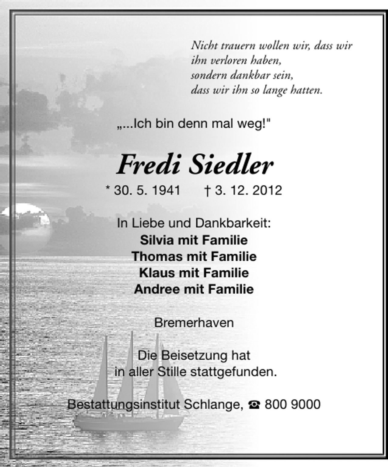 <p>Nicht trauern wollen wir, dass wir<br />ihn verloren haben,<br />sondern dankbar sein,<br />dass wir ihn so lange hatten.</p>
<p>„...Ich bin denn mal weg!"</p>
<p>Fredi Siedler</p>
<p>* 30. 5. 1941</p>
<p>† 3. 12. 2012</p>
<p>In Liebe und Dankbarkeit:<br />Silvia mit Familie<br />Thomas mit Familie<br />Klaus mit Familie<br />Andree mit Familie<br />Bremerhaven<br />Die Beisetzung hat<br />in aller Stille stattgefunden.<br />Bestattungsinstitut Schlange, S 800 9000</p>