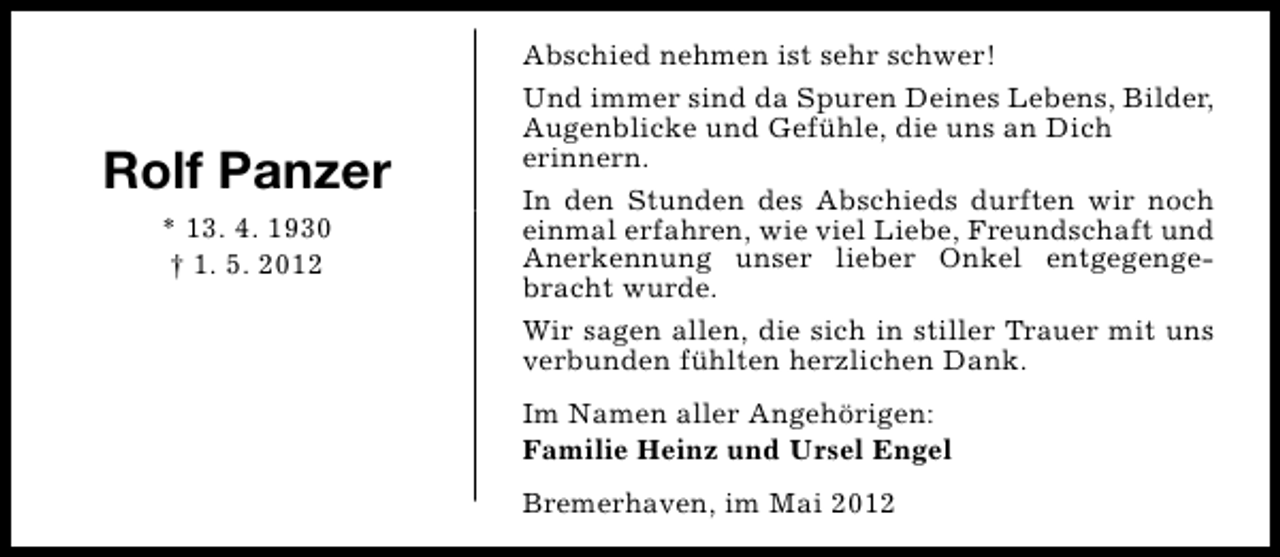 <p>Rolf Panzer<br />* 13. 4. 1930<br />† 1. 5. 2012</p><p>Abschied nehmen ist sehr schwer!<br />Und immer sind da Spuren Deines Lebens, Bilder,<br />Augenblicke und Gefühle, die uns an Dich<br />erinnern.<br />In den Stunden des Abschieds durften wir noch<br />einmal erfahren, wie viel Liebe, Freundschaft und<br />Anerkennung unser lieber Onkel entgegengebracht wurde.<br />Wir sagen allen, die sich in stiller Trauer mit uns<br />verbunden fühlten herzlichen Dank.<br />Im Namen aller Angehörigen:<br />Familie Heinz und Ursel Engel<br />Bremerhaven, im Mai 2012</p>