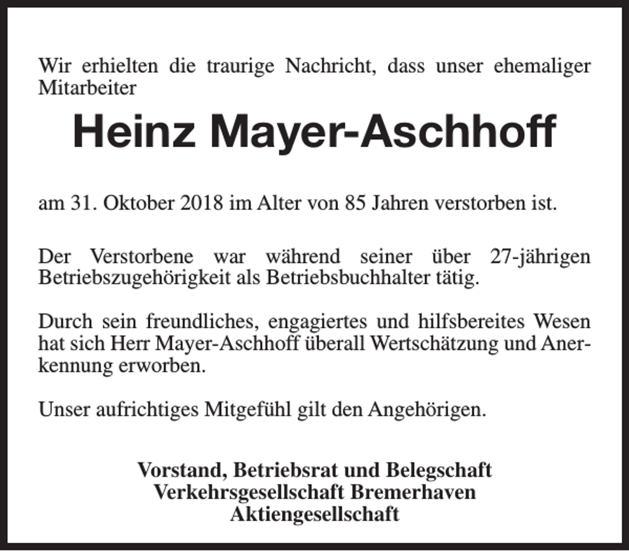 <p>Wir erhielten die traurige Nachricht, dass unser ehemaliger<br />Mitarbeiter</p><p>Heinz Mayer-Aschhoff<br />am 31. Oktober 2018 im Alter von 85 Jahren verstorben ist.<br />Der Verstorbene war während seiner über 27-jährigen<br />Betriebszugehörigkeit als Betriebsbuchhalter tätig.<br />Durch sein freundliches, engagiertes und hilfsbereites Wesen<br />hat sich Herr Mayer-Aschhoff überall Wertschätzung und Anerkennung erworben.<br />Unser aufrichtiges Mitgefühl gilt den Angehörigen.<br />Vorstand, Betriebsrat und Belegschaft<br />Verkehrsgesellschaft Bremerhaven<br />Aktiengesellschaft</p>