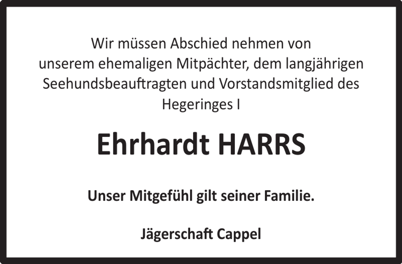 <p>Wir müssen Abschied nehmen von<br />unserem ehemaligen Mitpächter, dem langjährigen<br />Seehundsbeauftragten und Vorstandsmitglied des<br />Hegeringes I</p><p>Ehrhardt HARRS<br />Unser Mitgefühl gilt seiner Familie.<br />Jägerschaft Cappel</p>