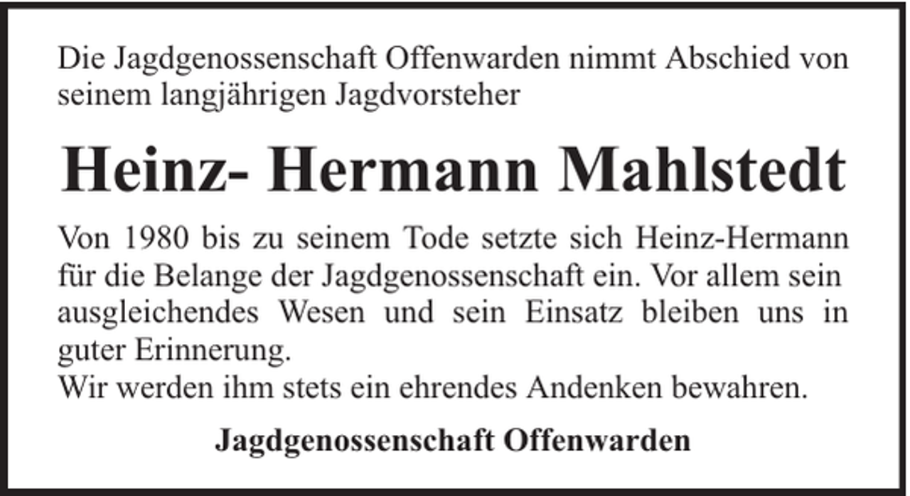<p>Die Jagdgenossenschaft Offenwarden nimmt Abschied von<br />seinem langjährigen Jagdvorsteher</p><p>Heinz- Hermann Mahlstedt<br />Von 1980 bis zu seinem Tode setzte sich Heinz-Hermann<br />für die Belange der Jagdgenossenschaft ein. Vor allem sein<br />ausgleichendes Wesen und sein Einsatz bleiben uns in<br />guter Erinnerung.<br />Wir werden ihm stets ein ehrendes Andenken bewahren.<br />Jagdgenossenschaft Offenwarden</p>