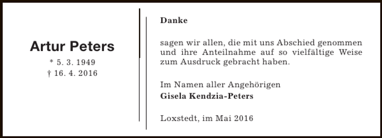 <p>Danke</p><p>Artur Peters<br />* 5. 3. 1949<br />† 16. 4. 2016</p><p>sagen wir allen, die mit uns Abschied genommen<br />und ihre Anteilnahme auf so vielfältige Weise<br />zum Ausdruck gebracht haben.<br />Im Namen aller Angehörigen<br />Gisela Kendzia-Peters<br />Loxstedt, im Mai 2016</p>