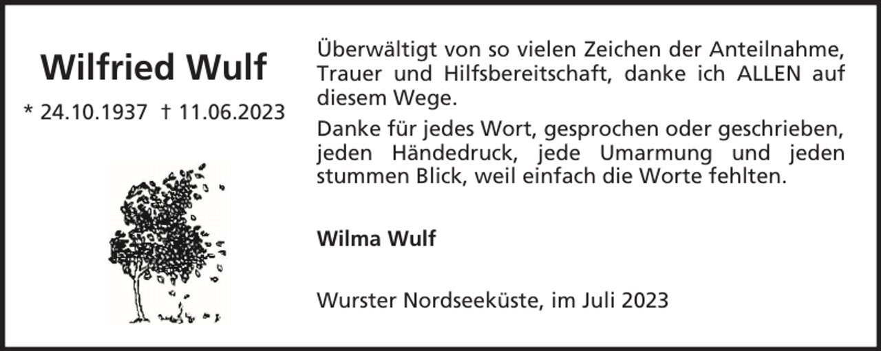 <p>Wilfried Wulf<br />* 24.10.1937 † 11.06.2023</p><p>Überwältigt von so vielen Zeichen der Anteilnahme,<br />Trauer und Hilfsbereitschaft, danke ich ALLEN auf<br />diesem Wege.<br />Danke für jedes Wort, gesprochen oder geschrieben,<br />jeden Händedruck, jede Umarmung und jeden<br />stummen Blick, weil einfach die Worte fehlten.<br />Wilma Wulf<br />Wurster Nordseeküste, im Juli 2023</p>