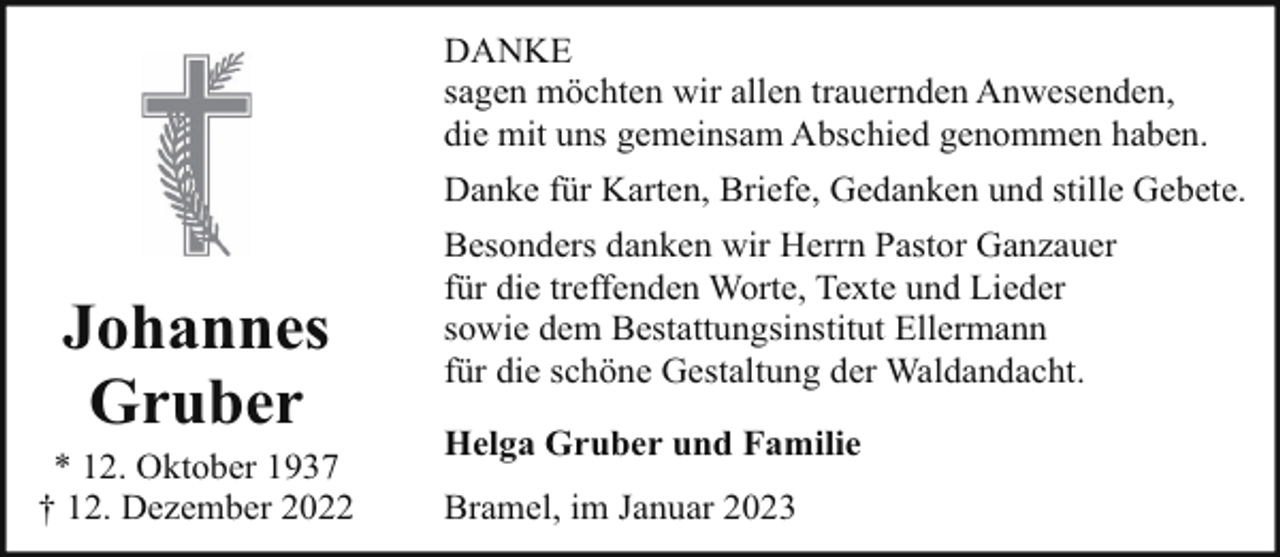 <p>DANKE<br />sagen möchten wir allen trauernden Anwesenden,<br />die mit uns gemeinsam Abschied genommen haben.<br />Danke für Karten, Briefe, Gedanken und stille Gebete.</p><p>Johannes<br />Gruber</p><p>* 12. Oktober 1937<br />† 12. Dezember 2022</p><p>Besonders danken wir Herrn Pastor Ganzauer<br />für die treffenden Worte, Texte und Lieder<br />sowie dem Bestattungsinstitut Ellermann<br />für die schöne Gestaltung der Waldandacht.<br />Helga Gruber und Familie<br />Bramel, im Januar 2023</p>
