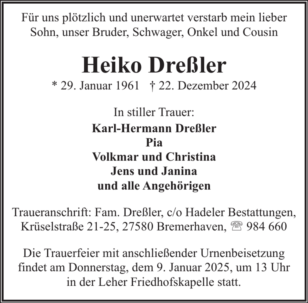 <p>Für uns plötzlich und unerwartet verstarb mein lieber<br />Sohn, unser Bruder, Schwager, Onkel und Cousin</p><p>Heiko Dreßler</p><p>* 29. Januar 1961 † 22. Dezember 2024<br />In stiller Trauer:<br />Karl-Hermann Dreßler<br />Pia<br />Volkmar und Christina<br />Jens und Janina<br />und alle Angehörigen<br />Traueranschrift: Fam. Dreßler, c/o Hadeler Bestattungen,<br />Krüselstraße 21-25, 27580 Bremerhaven, ' 984 660<br />Die Trauerfeier mit anschließender Urnenbeisetzung<br />findet am Donnerstag, dem 9. Januar 2025, um 13 Uhr<br />in der Leher Friedhofskapelle statt.</p>