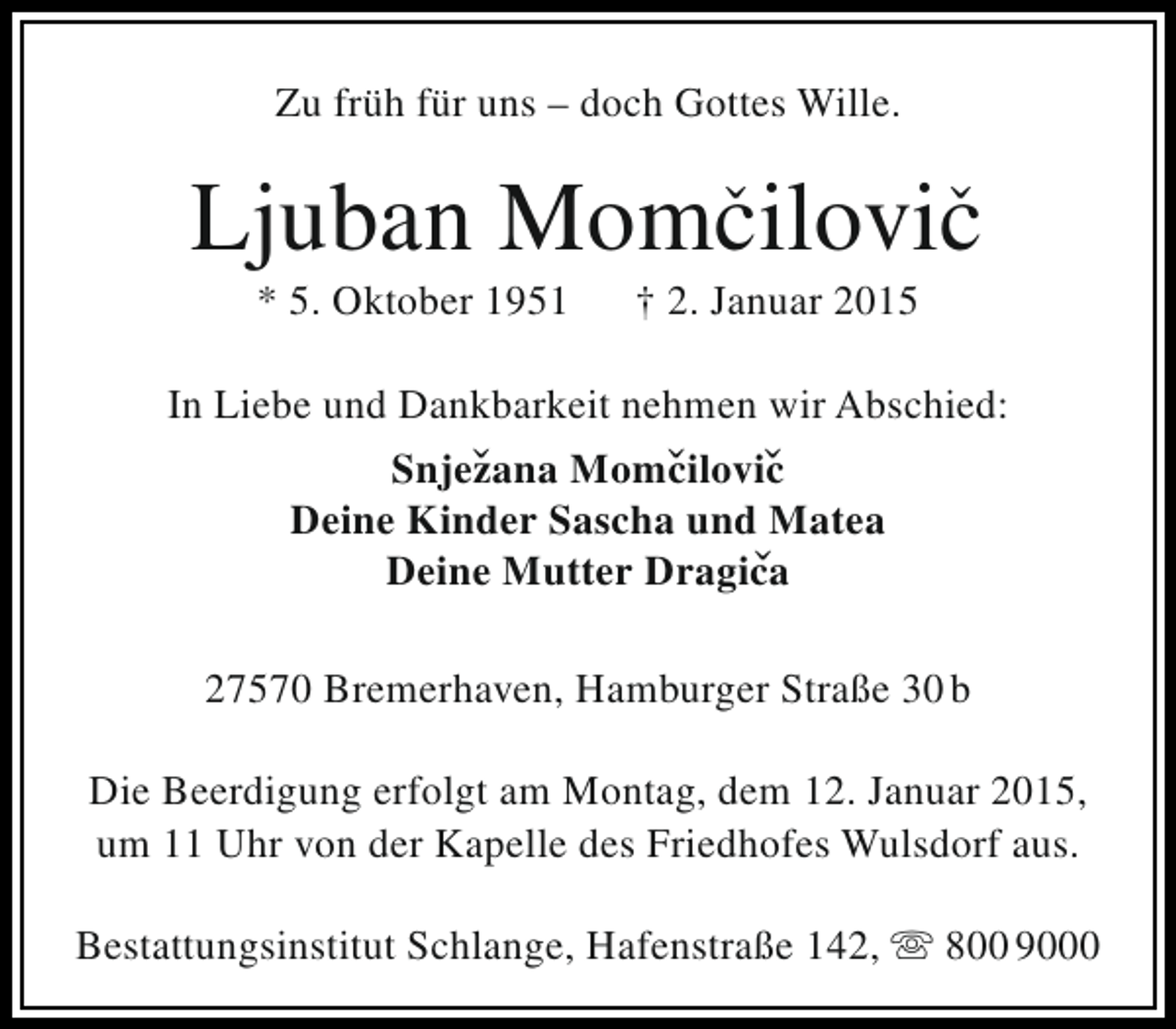 <p>Zu früh für uns – doch Gottes Wille.</p><p>ˇ<br />ˇ<br />Ljuban Momcilovic<br />* 5. Oktober 1951</p><p>† 2. Januar 2015</p><p>In Liebe und Dankbarkeit nehmen wir Abschied:<br />Snjezana Momcilovic<br />ˇ<br />ˇ ˇ<br />Deine Kinder Sascha und Matea<br />Deine Mutter Dragica<br />ˇ<br />27570 Bremerhaven, Hamburger Straße 30 b<br />Die Beerdigung erfolgt am Montag, dem 12. Januar 2015,<br />um 11 Uhr von der Kapelle des Friedhofes Wulsdorf aus.<br />Bestattungsinstitut Schlange, Hafenstraße 142,  800 9000</p>