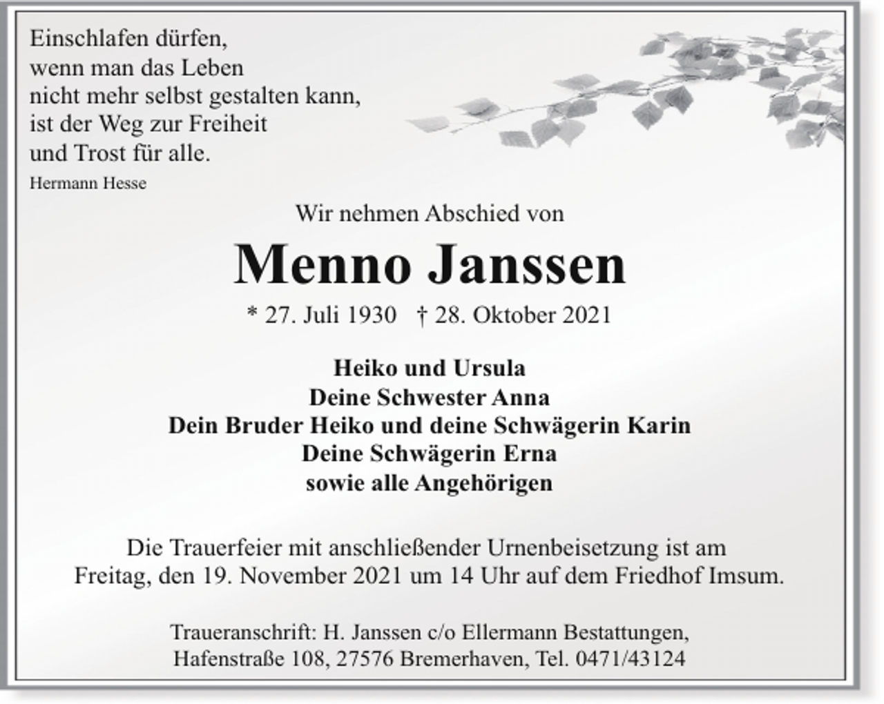 <p>Einschlafen dürfen,<br />wenn man das Leben<br />nicht mehr selbst gestalten kann,<br />ist der Weg zur Freiheit<br />und Trost für alle.<br />Hermann Hesse</p><p>Wir nehmen Abschied von</p><p>Menno Janssen<br />* 27. Juli 1930 † 28. Oktober 2021</p><p>Heiko und Ursula<br />Deine Schwester Anna<br />Dein Bruder Heiko und deine Schwägerin Karin<br />Deine Schwägerin Erna<br />sowie alle Angehörigen<br />Die Trauerfeier mit anschließender Urnenbeisetzung ist am<br />Freitag, den 19. November 2021 um 14 Uhr auf dem Friedhof Imsum.<br />Traueranschrift: H. Janssen c/o Ellermann Bestattungen,<br />Hafenstraße 108, 27576 Bremerhaven, Tel. 0471/43124</p>
