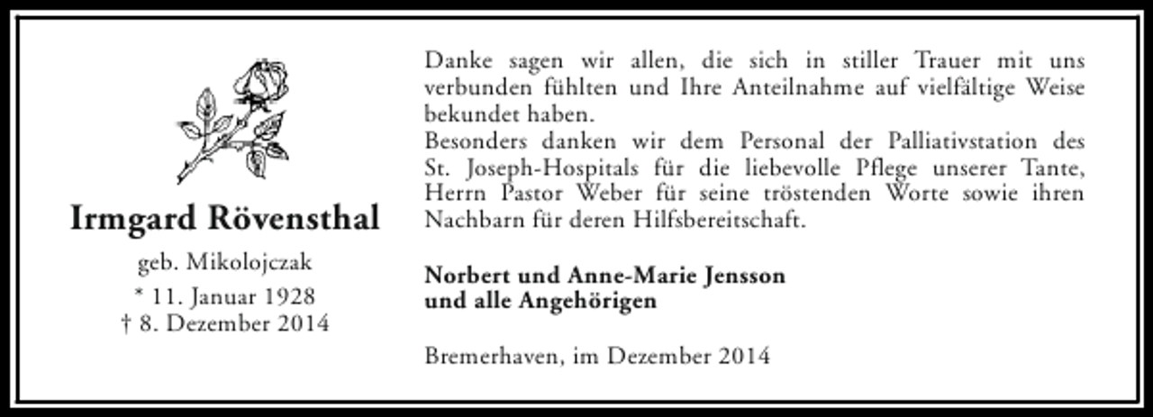 <p>Irmgard Rövensthal<br />geb. Mikolojczak<br />* 11. Januar 1928<br />† 8. Dezember 2014</p><p>Danke sagen wir allen, die sich in stiller Trauer mit uns<br />verbunden fühlten und Ihre Anteilnahme auf vielfältige Weise<br />bekundet haben.<br />Besonders danken wir dem Personal der Palliativstation des<br />St. Joseph-Hospitals für die liebevolle Pflege unserer Tante,<br />Herrn Pastor Weber für seine tröstenden Worte sowie ihren<br />Nachbarn für deren Hilfsbereitschaft.<br />Norbert und Anne-Marie Jensson<br />und alle Angehörigen<br />Bremerhaven, im Dezember 2014</p>