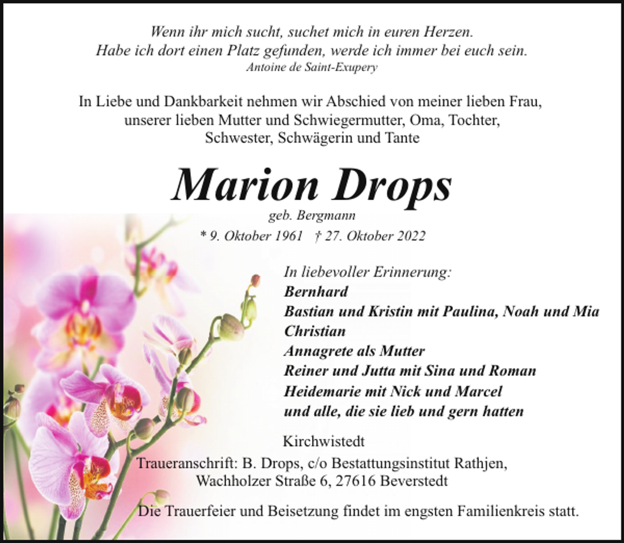 <p>Wenn ihr mich sucht, suchet mich in euren Herzen.<br />Habe ich dort einen Platz gefunden, werde ich immer bei euch sein.<br />Antoine de Saint-Exupery</p><p>In Liebe und Dankbarkeit nehmen wir Abschied von meiner lieben Frau,<br />unserer lieben Mutter und Schwiegermutter, Oma, Tochter,<br />Schwester, Schwägerin und Tante</p><p>Marion Drops<br />geb. Bergmann<br />* 9. Oktober 1961 † 27. Oktober 2022</p><p>In liebevoller Erinnerung:<br />Bernhard<br />Bastian und Kristin mit Paulina, Noah und Mia<br />Christian<br />Annagrete als Mutter<br />Reiner und Jutta mit Sina und Roman<br />Heidemarie mit Nick und Marcel<br />und alle, die sie lieb und gern hatten<br />Kirchwistedt<br />Traueranschrift: B. Drops, c/o Bestattungsinstitut Rathjen,<br />Wachholzer Straße 6, 27616 Beverstedt<br />Die Trauerfeier und Beisetzung findet im engsten Familienkreis statt.</p>