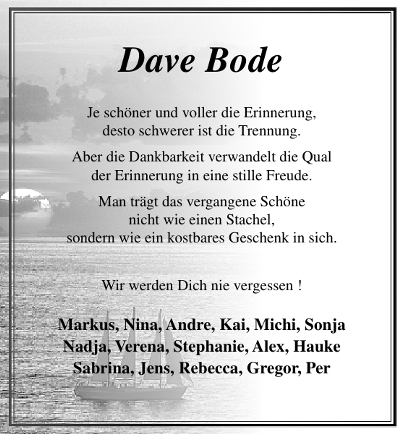 <p>Dave Bode<br />Je schöner und voller die Erinnerung,<br />desto schwerer ist die Trennung.<br />Aber die Dankbarkeit verwandelt die Qual<br />der Erinnerung in eine stille Freude.<br />Man trägt das vergangene Schöne<br />nicht wie einen Stachel,<br />sondern wie ein kostbares Geschenk in sich.<br />Wir werden Dich nie vergessen !</p><p>Markus, Nina, Andre, Kai, Michi, Sonja<br />Nadja, Verena, Stephanie, Alex, Hauke<br />Sabrina, Jens, Rebecca, Gregor, Per</p>