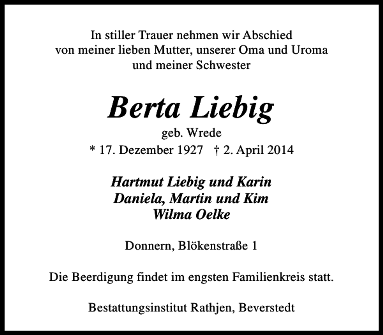 <p>In stiller Trauer nehmen wir Abschied<br />von meiner lieben Mutter, unserer Oma und Uroma<br />und meiner Schwester</p><p>Berta Liebig</p><p>geb. Wrede<br />* 17. Dezember 1927 † 2. April 2014</p><p>Hartmut Liebig und Karin<br />Daniela, Martin und Kim<br />Wilma Oelke<br />Donnern, Blökenstraße 1<br />Die Beerdigung findet im engsten Familienkreis statt.<br />Bestattungsinstitut Rathjen, Beverstedt</p>